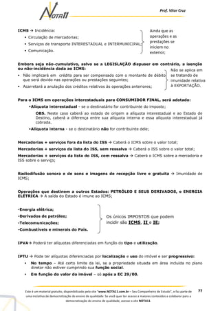 Prof. Vítor Cruz
77Este é um material gratuito, disponibilizado pelo site “www.NOTA11.com.br – Seu Companheiro de Estudo”, e faz parte de
uma iniciativa de democratização do ensino de qualidade. Se você quer ter acesso a maiores conteúdos e colaborar para a
democratização do ensino de qualidade, acesse o site NOTA11.
ICMS Incidência:
Circulação de mercadorias;
Serviços de transporte INTERESTADUAL e INTERMUNICIPAL;
Comunicação.
Embora seja não-cumulativo, salvo se a LEGISLAÇÃO dispuser em contrário, a isenção
ou não-incidência dada ao ICMS:
Não implicará em crédito para ser compensado com o montante de débito
que será devido nas operações ou prestações seguintes;
Acarretará a anulação dos créditos relativos às operações anteriores;
Para o ICMS em operações interestaduais para CONSUMIDOR FINAL, será adotado:
Alíquota interestadual - se o destinatário for contribuinte do imposto;
OBS. Neste caso caberá ao estado de origem a alíquota interestadual e ao Estado de
Destino, caberá a diferença entre sua alíquota interna e essa alíquota interestadual já
cobrada.
Alíquota interna - se o destinatário não for contribuinte dele;
Mercadorias + serviços fora da lista do ISS Caberá o ICMS sobre o valor total;
Mercadorias + serviços da lista do ISS, sem ressalva Caberá o ISS sobre o valor total;
Mercadorias + serviços da lista do ISS, com ressalva Caberá o ICMS sobre a mercadoria e
ISS sobre o serviço;
Radiodifusão sonora e de sons e imagens de recepção livre e gratuita Imunidade de
ICMS;
Operações que destinem a outros Estados: PETRÓLEO E SEUS DERIVADOS, e ENERGIA
ELÉTRICA A saída do Estado é imune ao ICMS;
-Energia elétrica;
-Derivados de petróleo;
-Telecomunicações;
-Combustíveis e minerais do País.
IPVA Poderá ter alíquotas diferenciadas em função do tipo e utilização.
IPTU Pode ter alíquotas diferenciadas por localização e uso do imóvel e ser progressivo:
No tempo – Até certo limite da lei, se a propriedade situada em área incluída no plano
diretor não estiver cumprindo sua função social.
Em função do valor do imóvel – só após a EC 29/00.
Ainda que as
operações e as
prestações se
iniciem no
exterior;
Não se aplica em
se tratando de
imunidade relativa
à EXPORTAÇÃO.
Os únicos IMPOSTOS que podem
incidir são ICMS, II e IE;
 