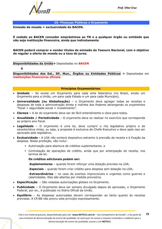 Prof. Vítor Cruz
79Este é um material gratuito, disponibilizado pelo site “www.NOTA11.com.br – Seu Companheiro de Estudo”, e faz parte de
uma iniciativa de democratização do ensino de qualidade. Se você quer ter acesso a maiores conteúdos e colaborar para a
democratização do ensino de qualidade, acesse o site NOTA11.
25- Finanças Públicas e Orçamento
Emissão de moeda = exclusividade do BACEN.
É vedado ao BACEN conceder empréstimos ao TN e a qualquer órgão ou entidade que
não seja instituição financeira, ainda que indiretamente.
BACEN poderá comprar e vender títulos de emissão do Tesouro Nacional, com o objetivo
de regular a oferta de moeda ou a taxa de juros.
Disponibilidades da União Depositadas no BACEN
X
Disponibilidades dos Est., DF, Mun., Órgãos ou Entidades Públicas Depositadas em
instituições financeiras oficiais.
Princípios Orçamentários:
• Unidade – Só existe um Orçamento para cada ente federativo (no Brasil, existe um
Orçamento para a União, um para cada Estado e um para cada Município).
• Universalidade (ou Globalização) – o Orçamento deve agregar todas as receitas e
despesas de toda a administração direta e indireta dos Poderes abrangendo os orçamentos
“fiscal + seguridade social + investimento”.
• Clareza – A lei do orçamento deve ser de fácil entendimento e clara para todos.
• Anualidade / Periodicidade – O orçamento deve se realizar no exercício que corresponde
ao próprio ano fiscal.
• Legalidade – O orçamento é uma lei, deve cumprir o rito legislativo próprio e de
característica mista, ou seja, a proposta é exclusiva do Chefe-Executivo e deve após isso ser
aprovado pelo legislativo.
• Exclusividade - A LOA não conterá dispositivo estranho à previsão da receita e à fixação da
despesa. Nesta proibição, não inclui:
Autorização para abertura de créditos suplementares; e
Contratação de operações de crédito, ainda que por antecipação de receita, nos
termos da lei.
Os créditos adicionais podem ser:
.Suplementares – quando forem reforçar uma dotação prevista na LOA;
.Especiais – quando forem criar crédito para despesa sem dotação na LOA;
.Extraordinários – no caso de eventos imprevisíveis e urgentes como guerras e
calamidades. Eles são abertos por medida provisória.
• Especificação – São vedadas autorizações globais no Orçamento.
• Publicidade – O Orçamento deve ser sempre divulgado depois de aprovado, o Orçamento
Federal, por ex., é publicado no Diário Oficial da União.
• Equilíbrio – As despesas autorizadas devem corresponder ao tanto quanto às receitas
previstas. A CF/88 não previu este princípio expressamente.
 
