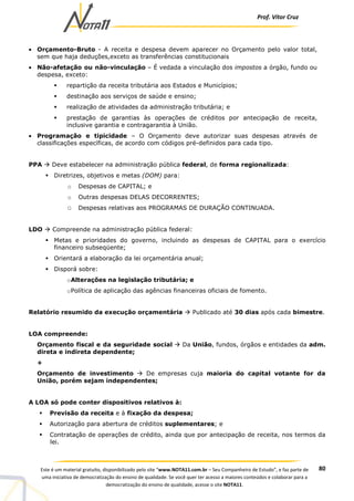 Prof. Vítor Cruz
80Este é um material gratuito, disponibilizado pelo site “www.NOTA11.com.br – Seu Companheiro de Estudo”, e faz parte de
uma iniciativa de democratização do ensino de qualidade. Se você quer ter acesso a maiores conteúdos e colaborar para a
democratização do ensino de qualidade, acesse o site NOTA11.
• Orçamento-Bruto - A receita e despesa devem aparecer no Orçamento pelo valor total,
sem que haja deduções,exceto as transferências constitucionais
• Não-afetação ou não-vinculação – É vedada a vinculação dos impostos a órgão, fundo ou
despesa, exceto:
repartição da receita tributária aos Estados e Municípios;
destinação aos serviços de saúde e ensino;
realização de atividades da administração tributária; e
prestação de garantias às operações de créditos por antecipação de receita,
inclusive garantia e contragarantia à União.
• Programação e tipicidade – O Orçamento deve autorizar suas despesas através de
classificações específicas, de acordo com códigos pré-definidos para cada tipo.
PPA Deve estabelecer na administração pública federal, de forma regionalizada:
Diretrizes, objetivos e metas (DOM) para:
o Despesas de CAPITAL; e
o Outras despesas DELAS DECORRENTES;
O Despesas relativas aos PROGRAMAS DE DURAÇÃO CONTINUADA.
LDO Compreende na administração pública federal:
Metas e prioridades do governo, incluindo as despesas de CAPITAL para o exercício
financeiro subseqüente;
Orientará a elaboração da lei orçamentária anual;
Disporá sobre:
oAlterações na legislação tributária; e
oPolítica de aplicação das agências financeiras oficiais de fomento.
Relatório resumido da execução orçamentária Publicado até 30 dias após cada bimestre.
LOA compreende:
Orçamento fiscal e da seguridade social Da União, fundos, órgãos e entidades da adm.
direta e indireta dependente;
+
Orçamento de investimento De empresas cuja maioria do capital votante for da
União, porém sejam independentes;
A LOA só pode conter dispositivos relativos à:
Previsão da receita e à fixação da despesa;
Autorização para abertura de créditos suplementares; e
Contratação de operações de crédito, ainda que por antecipação de receita, nos termos da
lei.
 