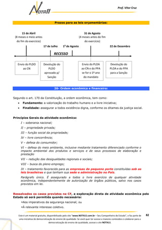 Prof. Vítor Cruz
82Este é um material gratuito, disponibilizado pelo site “www.NOTA11.com.br – Seu Companheiro de Estudo”, e faz parte de
uma iniciativa de democratização do ensino de qualidade. Se você quer ter acesso a maiores conteúdos e colaborar para a
democratização do ensino de qualidade, acesse o site NOTA11.
Prazos para as leis orçamentárias:
26- Ordem econômica e financeira:
Segundo o art. 170 da Constituição, a ordem econômica, tem como:
• Fundamento: a valorização do trabalho humano e a livre iniciativa;
• Finalidade: assegurar a todos existência digna, conforme os ditames da justiça social.
Princípios Gerais da atividade econômica:
I – soberania nacional;
II – propriedade privada;
III – função social da propriedade;
IV – livre concorrência;
V – defesa do consumidor;
VI – defesa do meio ambiente, inclusive mediante tratamento diferenciado conforme o
impacto ambiental dos produtos e serviços e de seus processos de elaboração e
prestação
VII – redução das desigualdades regionais e sociais;
VIII – busca do pleno emprego;
IX – tratamento favorecido para as empresas de pequeno porte constituídas sob as
leis brasileiras e que tenham sua sede e administração no País.
Parágrafo único. É assegurado a todos o livre exercício de qualquer atividade
econômica, independentemente de autorização de órgãos públicos, salvo nos casos
previstos em lei.
Ressalvados os casos previstos na CF, a exploração direta de atividade econômica pelo
Estado só será permitida quando necessária:
Aos imperativos da segurança nacional; ou
À relevante interesse coletivo.
15 de Abril
(8 meses e meio antes
do fim do exercício)
17 de Julho 1o
de Agosto 22 de Dezembro
RECESSO
31 de Agosto
(4 meses antes do fim
do exercício)
Envio do PLDO
ao CN
Devolução do
PLDO
aprovado p/
Sanção
Envio do PLOA
ao CN e do PPA
se for o 1º ano
do mandato
Devolução do
PLOA e do PPA
para a Sanção
 