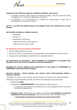 Prof. Vítor Cruz
83Este é um material gratuito, disponibilizado pelo site “www.NOTA11.com.br – Seu Companheiro de Estudo”, e faz parte de
uma iniciativa de democratização do ensino de qualidade. Se você quer ter acesso a maiores conteúdos e colaborar para a
democratização do ensino de qualidade, acesse o site NOTA11.
Estatutos da EP e SEM que explorem atividade econômica, deve prever:
A sujeição ao regime jurídico próprio das empresas privadas, inclusive quanto aos direitos
e obrigações civis, comerciais, trabalhistas e tributários;
A constituição e o funcionamento dos conselhos de administração e fiscal, com a
participação de acionistas minoritários;
As EP ’s e as SEM não poderão gozar de privilégios fiscais não extensivos às do setor
privado.
Na atividade econômica, o Estado exercerá:
Fiscalização;
Incentivo; e
Planejamento, sendo este:
oDeterminante para o setor público; e
oIndicativo para o setor privado.
Em relação aos recursos minerais e hidráulicos:
• são propriedade distinta da do solo;
• pertencem à União, mas é garantida ao concessionário a propriedade do produto da lavra;
• é assegurada a participação ao proprietário dos resultados da lavra.
As cooperativas de garimpeiros terão prioridade na autorização ou concessão para
pesquisa e lavra dos recursos e jazidas de minerais garimpáveis
Prestação de serviços públicos será diretamente ou sob regime de CONCESSÃO ou
PERMISSÃO, sempre através de licitação.
Recursos Naturais - Exceto petróleo, gás natural, outros hidrocarbonetos fluidos e
minerais nucleares
. As jazidas, em lavra ou não, e demais recursos minerais e os potenciais de energia hidráulica:
Constituem propriedade distinta do solo, para efeito de exploração ou aproveitamento;
Pertencem à União;
É garantida ao CONCESSIONÁRIO a propriedade do produto da lavra.
o É assegurada participação ao proprietário do solo nos resultados da lavra, na forma e
no valor que dispuser a lei.
Pesquisa e lavra: Somente por autorização ou concessão e por brasileiros ou empresa
constituída sob as leis brasileiras e que tenha sua sede e administração no País;
o A autorização de pesquisa será sempre por prazo determinado.
 