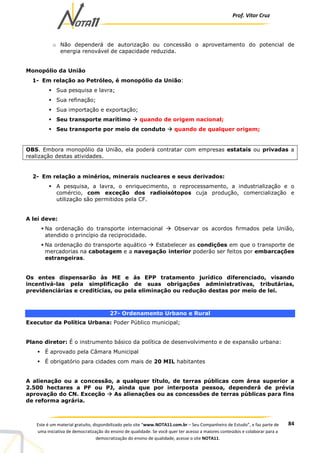 Prof. Vítor Cruz
84Este é um material gratuito, disponibilizado pelo site “www.NOTA11.com.br – Seu Companheiro de Estudo”, e faz parte de
uma iniciativa de democratização do ensino de qualidade. Se você quer ter acesso a maiores conteúdos e colaborar para a
democratização do ensino de qualidade, acesse o site NOTA11.
o Não dependerá de autorização ou concessão o aproveitamento do potencial de
energia renovável de capacidade reduzida.
Monopólio da União
1- Em relação ao Petróleo, é monopólio da União:
Sua pesquisa e lavra;
Sua refinação;
Sua importação e exportação;
Seu transporte marítimo quando de origem nacional;
Seu transporte por meio de conduto quando de qualquer origem;
OBS. Embora monopólio da União, ela poderá contratar com empresas estatais ou privadas a
realização destas atividades.
2- Em relação a minérios, minerais nucleares e seus derivados:
A pesquisa, a lavra, o enriquecimento, o reprocessamento, a industrialização e o
comércio, com exceção dos radioisótopos cuja produção, comercialização e
utilização são permitidos pela CF.
A lei deve:
Na ordenação do transporte internacional Observar os acordos firmados pela União,
atendido o princípio da reciprocidade.
Na ordenação do transporte aquático Estabelecer as condições em que o transporte de
mercadorias na cabotagem e a navegação interior poderão ser feitos por embarcações
estrangeiras.
Os entes dispensarão às ME e às EPP tratamento jurídico diferenciado, visando
incentivá-las pela simplificação de suas obrigações administrativas, tributárias,
previdenciárias e creditícias, ou pela eliminação ou redução destas por meio de lei.
27- Ordenamento Urbano e Rural
Executor da Política Urbana: Poder Público municipal;
Plano diretor: É o instrumento básico da política de desenvolvimento e de expansão urbana:
É aprovado pela Câmara Municipal
É obrigatório para cidades com mais de 20 MIL habitantes
A alienação ou a concessão, a qualquer título, de terras públicas com área superior a
2.500 hectares a PF ou PJ, ainda que por interposta pessoa, dependerá de prévia
aprovação do CN. Exceção As alienações ou as concessões de terras públicas para fins
de reforma agrária.
 