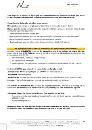 Prof. Vítor Cruz
85Este é um material gratuito, disponibilizado pelo site “www.NOTA11.com.br – Seu Companheiro de Estudo”, e faz parte de
uma iniciativa de democratização do ensino de qualidade. Se você quer ter acesso a maiores conteúdos e colaborar para a
democratização do ensino de qualidade, acesse o site NOTA11.
A lei regulará e limitará a aquisição ou o arrendamento de propriedade rural por PF ou
PJ estrangeira e estabelecerá os casos que dependerão de autorização do CN.
Cumprimento da função social da propriedade:
Urbana: Quando atende às exigências fundamentais de ordenação do plano diretor.
Rural: Quando atende, simultaneamente, segundo critérios e graus de exigência estabelecidos
em lei, aos seguintes requisitos:
1 - Aproveitamento racional e adequado;
2 - Utilização adequada dos recursos naturais disponíveis e preservação do meio ambiente;
3 - Observância das disposições que regulam as relações de trabalho;
4 - Exploração que favoreça o bem-estar dos proprietários e dos trabalhadores.
Se o proprietário não utilizar, subutilizar ou não edificar o solo urbano:
O Poder Público MUNICIPAL pode por lei específica para área incluída no plano diretor,
exigir, nos termos da lei federal, que o proprietário promova o adequado aproveitamento, sob
pena, sucessivamente, de:
1- Parcelamento ou edificação compulsórios;
2- IPTU progressivo no tempo;
3- Desapropriação com pagamento de títulos da dívida pública resgatáveis em até 10 anos;
Se imóvel RURAL que não estiver cumprindo sua função social:
.Competência da desapropriação: Da UNIÃO, por interesse social
.Finalidade: Reforma agrária,
.Indenização: Prévia e justa em títulos da dívida agrária resgatáveis no prazo de até 20 anos;
Exceção As benfeitorias úteis e necessárias serão indenizadas em dinheiro.
Imunidade de IMPOSTOS: São isentas de impostos federais, estaduais e municipais as
operações de transferência de imóveis desapropriados para fins de reforma agrária.
São insuscetíveis de desapropriação para fins de reforma agrária:
A pequena e média propriedade rural, assim definida em lei, desde que seu proprietário não
possua outra;
A propriedade produtiva.
Os beneficiários da distribuição de imóveis rurais pela reforma agrária receberão títulos
de domínio ou de concessão de uso, inegociáveis pelo prazo de 10 anos.
 