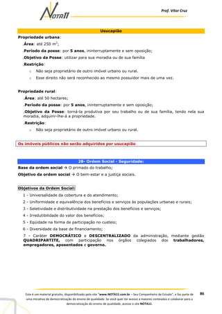 Prof. Vítor Cruz
86Este é um material gratuito, disponibilizado pelo site “www.NOTA11.com.br – Seu Companheiro de Estudo”, e faz parte de
uma iniciativa de democratização do ensino de qualidade. Se você quer ter acesso a maiores conteúdos e colaborar para a
democratização do ensino de qualidade, acesse o site NOTA11.
Usucapião
Propriedade urbana:
.Área: até 250 m2
;
.Período da posse: por 5 anos, ininterruptamente e sem oposição;
.Objetivo da Posse: utilizar para sua moradia ou de sua família
.Restrição:
o Não seja proprietário de outro imóvel urbano ou rural.
o Esse direito não será reconhecido ao mesmo possuidor mais de uma vez.
Propriedade rural:
.Área: até 50 hectares;
.Período da posse: por 5 anos, ininterruptamente e sem oposição;
.Objetivo da Posse: torná-la produtiva por seu trabalho ou de sua família, tendo nela sua
moradia, adquirir-lhe-á a propriedade.
.Restrição:
o Não seja proprietário de outro imóvel urbano ou rural.
Os imóveis públicos não serão adquiridos por usucapião
28- Ordem Social - Seguridade:
Base da ordem social O primado do trabalho;
Objetivo da ordem social O bem-estar e a justiça sociais.
Objetivos da Ordem Social:
1 - Universalidade da cobertura e do atendimento;
2 - Uniformidade e equivalência dos benefícios e serviços às populações urbanas e rurais;
3 - Seletividade e distributividade na prestação dos benefícios e serviços;
4 - Irredutibilidade do valor dos benefícios;
5 - Eqüidade na forma de participação no custeio;
6 - Diversidade da base de financiamento;
7 - Caráter DEMOCRÁTICO e DESCENTRALIZADO da administração, mediante gestão
QUADRIPARTITE, com participação nos órgãos colegiados dos trabalhadores,
empregadores, aposentados e governo.
 