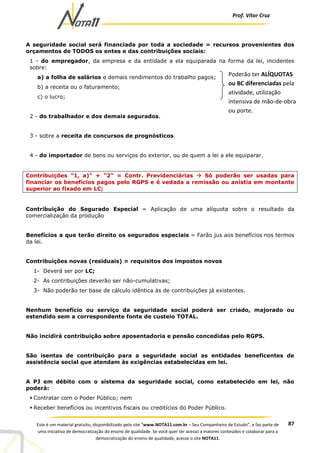 Prof. Vítor Cruz
87Este é um material gratuito, disponibilizado pelo site “www.NOTA11.com.br – Seu Companheiro de Estudo”, e faz parte de
uma iniciativa de democratização do ensino de qualidade. Se você quer ter acesso a maiores conteúdos e colaborar para a
democratização do ensino de qualidade, acesse o site NOTA11.
A seguridade social será financiada por toda a sociedade = recursos provenientes dos
orçamentos de TODOS os entes e das contribuições sociais:
1 - do empregador, da empresa e da entidade a ela equiparada na forma da lei, incidentes
sobre:
a) a folha de salários e demais rendimentos do trabalho pagos;
b) a receita ou o faturamento;
c) o lucro;
2 - do trabalhador e dos demais segurados.
3 - sobre a receita de concursos de prognósticos.
4 - do importador de bens ou serviços do exterior, ou de quem a lei a ele equiparar.
Contribuições "1, a)" + "2" = Contr. Previdenciárias Só poderão ser usadas para
financiar os benefícios pagos pelo RGPS e é vedada a remissão ou anistia em montante
superior ao fixado em LC;
Contribuição do Segurado Especial = Aplicação de uma alíquota sobre o resultado da
comercialização da produção
Benefícios a que terão direito os segurados especiais = Farão jus aos benefícios nos termos
da lei.
Contribuições novas (residuais) = requisitos dos impostos novos
1- Deverá ser por LC;
2- As contribuições deverão ser não-cumulativas;
3- Não poderão ter base de cálculo idêntica às de contribuições já existentes.
Nenhum benefício ou serviço da seguridade social poderá ser criado, majorado ou
estendido sem a correspondente fonte de custeio TOTAL.
Não incidirá contribuição sobre aposentadoria e pensão concedidas pelo RGPS.
São isentas de contribuição para a seguridade social as entidades beneficentes de
assistência social que atendam às exigências estabelecidas em lei.
A PJ em débito com o sistema da seguridade social, como estabelecido em lei, não
poderá:
Contratar com o Poder Público; nem
Receber benefícios ou incentivos fiscais ou creditícios do Poder Público.
Poderão ter ALÍQUOTAS
ou BC diferenciadas pela
atividade, utilização
intensiva de mão-de-obra
ou porte.
 