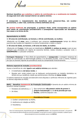 Prof. Vítor Cruz
89Este é um material gratuito, disponibilizado pelo site “www.NOTA11.com.br – Seu Companheiro de Estudo”, e faz parte de
uma iniciativa de democratização do ensino de qualidade. Se você quer ter acesso a maiores conteúdos e colaborar para a
democratização do ensino de qualidade, acesse o site NOTA11.
Nenhum benefício que substitua o salário de contribuição ou o rendimento do trabalho
do segurado terá valor mensal inferior ao salário mínimo.
É assegurado o reajustamento dos benefícios para preservar-lhes, em caráter
permanente, o valor real, conforme critérios definidos em lei.
Os ganhos habituais do empregado, a qualquer título, serão incorporados ao salário
para efeito de contribuição previdenciária e conseqüente repercussão em benefícios,
nos casos e na forma da lei.
Aposentadoria no RGPS:
1- 35 anos de contribuição, se homem, e 30 de contribuição, se mulher;
Reduzido em 5 anos, para o professor que comprove exclusivamente tempo de efetivo
exercício das funções de magistério no ensino fundamental e médio e infantil.
2- 65 anos de idade, se homem, e 60 anos de idade, se mulher.
Reduzido em 5 anos o limite para os trabalhadores RURAIS de ambos os sexos e para os que
exerçam suas atividades em regime de economia familiar, nestes incluídos o produtor rural, o
GARIMPEIRO e o pescador artesanal.
Contagem Recíproca Para efeito de aposentadoria, é assegurada a contagem recíproca do
tempo de contribuição na administração pública e na atividade privada, rural e urbana, hipótese
em que os diversos regimes de previdência social se compensarão financeiramente.
Sistema especial de inclusão previdenciária:
Acesso a benefícios de valor igual a um salário-mínimo para atender:
A trabalhadores de baixa renda; e
Àqueles sem renda própria que se dediquem exclusivamente ao trabalho doméstico no
âmbito de sua residência, desde que pertencentes a famílias de baixa renda.
O sistema especial de inclusão previdenciária terá alíquotas e carências inferiores às vigentes para
os demais segurados do RGPS.
BAPC – Benefício Assistencial de Prestação Continuada Garantia de um salário mínimo de
benefício mensal à pessoa:
Portadora de deficiência; e
Ao idoso.
Previdência Privada
1- Caráter complementar ao RGPS;
2- Autônoma em relação ao RGPS;
3- Facultativa;
Que comprovem não possuir meios de prover à
própria manutenção ou de tê-la provida por sua
família, conforme dispuser a lei.
 