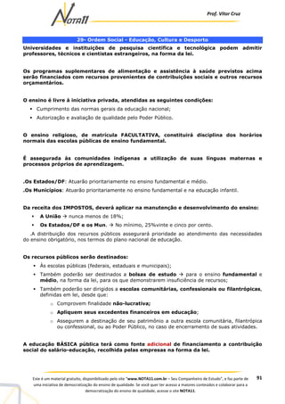 Prof. Vítor Cruz
91Este é um material gratuito, disponibilizado pelo site “www.NOTA11.com.br – Seu Companheiro de Estudo”, e faz parte de
uma iniciativa de democratização do ensino de qualidade. Se você quer ter acesso a maiores conteúdos e colaborar para a
democratização do ensino de qualidade, acesse o site NOTA11.
29- Ordem Social - Educação, Cultura e Desporto
Universidades e instituições de pesquisa científica e tecnológica podem admitir
professores, técnicos e cientistas estrangeiros, na forma da lei.
Os programas suplementares de alimentação e assistência à saúde previstos acima
serão financiados com recursos provenientes de contribuições sociais e outros recursos
orçamentários.
O ensino é livre à iniciativa privada, atendidas as seguintes condições:
Cumprimento das normas gerais da educação nacional;
Autorização e avaliação de qualidade pelo Poder Público.
O ensino religioso, de matrícula FACULTATIVA, constituirá disciplina dos horários
normais das escolas públicas de ensino fundamental.
É assegurada às comunidades indígenas a utilização de suas línguas maternas e
processos próprios de aprendizagem.
.Os Estados/DF: Atuarão prioritariamente no ensino fundamental e médio.
.Os Municípios: Atuarão prioritariamente no ensino fundamental e na educação infantil.
Da receita dos IMPOSTOS, deverá aplicar na manutenção e desenvolvimento do ensino:
A União nunca menos de 18%;
Os Estados/DF e os Mun. No mínimo, 25%vinte e cinco por cento.
.A distribuição dos recursos públicos assegurará prioridade ao atendimento das necessidades
do ensino obrigatório, nos termos do plano nacional de educação.
Os recursos públicos serão destinados:
Às escolas públicas (federais, estaduais e municipais);
Também poderão ser destinados a bolsas de estudo para o ensino fundamental e
médio, na forma da lei, para os que demonstrarem insuficiência de recursos;
Também poderão ser dirigidos a escolas comunitárias, confessionais ou filantrópicas,
definidas em lei, desde que:
o Comprovem finalidade não-lucrativa;
o Apliquem seus excedentes financeiros em educação;
o Assegurem a destinação de seu patrimônio a outra escola comunitária, filantrópica
ou confessional, ou ao Poder Público, no caso de encerramento de suas atividades.
A educação BÁSICA pública terá como fonte adicional de financiamento a contribuição
social do salário-educação, recolhida pelas empresas na forma da lei.
 