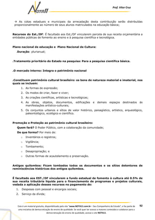 Prof. Vítor Cruz
92Este é um material gratuito, disponibilizado pelo site “www.NOTA11.com.br – Seu Companheiro de Estudo”, e faz parte de
uma iniciativa de democratização do ensino de qualidade. Se você quer ter acesso a maiores conteúdos e colaborar para a
democratização do ensino de qualidade, acesse o site NOTA11.
As cotas estaduais e municipais da arrecadação desta contribuição serão distribuídas
proporcionalmente ao número de seus alunos matriculados na educação básica;
Recursos do Est./DF: É facultado aos Est./DF vincularem parcela de sua receita orçamentária a
entidades públicas de fomento ao ensino e à pesquisa científica e tecnológica.
Plano nacional de educação e Plano Nacional de Cultura:
.Duração: plurianual;
.Tratamento prioritário do Estado na pesquisa: Para a pesquisa científica básica.
.O mercado interno: Integra o patrimônio nacional
.Constituem patrimônio cultural brasileiro: os bens de natureza material e imaterial, nos
quais se incluem:
1. As formas de expressão;
2. Os modos de criar, fazer e viver;
3. As criações científicas, artísticas e tecnológicas;
4. As obras, objetos, documentos, edificações e demais espaços destinados às
manifestações artístico-culturais;
5. Os conjuntos urbanos e sítios de valor histórico, paisagístico, artístico, arqueológico,
paleontológico, ecológico e científico.
Promoção e Proteção ao patrimônio cultural brasileiro:
Quem fará? O Poder Público, com a colaboração da comunidade;
De que forma? Por meio de:
o Inventários e registros;
o Vigilância;
o Tombamento;
o Desapropriação; e
o Outras formas de acautelamento e preservação.
Antigos quilombos: Ficam tombados todos os documentos e os sítios detentores de
reminiscências históricas dos antigos quilombos.
É facultado aos EST./DF vincularem a fundo estadual de fomento à cultura até 0.5% de
sua receita tributária líquida para o financiamento de programas e projetos culturais,
vedada a aplicação desses recursos no pagamento de:
1. Despesas com pessoal e encargos sociais;
2. Serviço da dívida;
 
