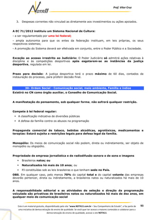 Prof. Vítor Cruz
93Este é um material gratuito, disponibilizado pelo site “www.NOTA11.com.br – Seu Companheiro de Estudo”, e faz parte de
uma iniciativa de democratização do ensino de qualidade. Se você quer ter acesso a maiores conteúdos e colaborar para a
democratização do ensino de qualidade, acesse o site NOTA11.
3. Despesas correntes não vinculad:as diretamente aos investimentos ou ações apoiados.
A EC 71/2012 instituiu um Sistema Nacional de Cultura:
- a ser regulamentado por uma lei federal;
- ampla autonomia para que os entes da federação instituam, em leis próprias, os seus
respectivos sistemas;
- A promoção do Sistema deverá ser efetivada em conjunto, entre o Poder Público e a Sociedade.
Exceção ao acesso irrestrito ao Judiciário: O Poder Judiciário só admitirá ações relativas à
disciplina e às competições desportivas após esgotarem-se as instâncias da justiça
desportiva, regulada em lei.
Prazo para decisão: A justiça desportiva terá o prazo máximo de 60 dias, contados da
instauração do processo, para proferir decisão final.
30- Ordem Social - Comunicação social, meio ambiente, Família e índios
Existirá no CN como órgão auxiliar, o Conselho de Comunicação Social.
A manifestação do pensamento, sob qualquer forma, não sofrerá qualquer restrição.
Compete à lei federal regular:
A classificação indicativa de diversões públicas
A defesa da família contra os abusos na programação
Propaganda comercial de tabaco, bebidas alcoólicas, agrotóxicos, medicamentos e
terapias: Estará sujeita a restrições legais para defesa legal da família.
Monopólio: Os meios de comunicação social não podem, direta ou indiretamente, ser objeto de
monopólio ou oligopólio.
Propriedade de empresa jornalística e de radiodifusão sonora e de sons e imagens
Brasileiros natos; ou
Naturalizados há mais de 10 anos; ou
PJ constituídas sob as leis brasileiras e que tenham sede no País.
OBS. Em qualquer caso, pelo menos 70% do capital total e do capital votante das empresas
deverão pertencer, direta ou indiretamente, a brasileiros natos ou naturalizados há mais de 10
anos.
A responsabilidade editorial e as atividades de seleção e direção da programação
veiculada são privativas de brasileiros natos ou naturalizados há mais de dez anos, em
qualquer meio de comunicação social
 