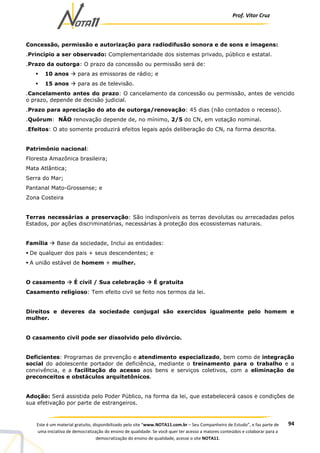 Prof. Vítor Cruz
94Este é um material gratuito, disponibilizado pelo site “www.NOTA11.com.br – Seu Companheiro de Estudo”, e faz parte de
uma iniciativa de democratização do ensino de qualidade. Se você quer ter acesso a maiores conteúdos e colaborar para a
democratização do ensino de qualidade, acesse o site NOTA11.
Concessão, permissão e autorização para radiodifusão sonora e de sons e imagens:
.Princípio a ser observado: Complementaridade dos sistemas privado, público e estatal.
.Prazo da outorga: O prazo da concessão ou permissão será de:
10 anos para as emissoras de rádio; e
15 anos para as de televisão.
.Cancelamento antes do prazo: O cancelamento da concessão ou permissão, antes de vencido
o prazo, depende de decisão judicial.
.Prazo para apreciação do ato de outorga/renovação: 45 dias (não contados o recesso).
.Quórum: NÃO renovação depende de, no mínimo, 2/5 do CN, em votação nominal.
.Efeitos: O ato somente produzirá efeitos legais após deliberação do CN, na forma descrita.
Patrimônio nacional:
Floresta Amazônica brasileira;
Mata Atlântica;
Serra do Mar;
Pantanal Mato-Grossense; e
Zona Costeira
Terras necessárias a preservação: São indisponíveis as terras devolutas ou arrecadadas pelos
Estados, por ações discriminatórias, necessárias à proteção dos ecossistemas naturais.
Família Base da sociedade, Inclui as entidades:
De qualquer dos pais + seus descendentes; e
A união estável de homem + mulher.
O casamento É civil / Sua celebração É gratuita
Casamento religioso: Tem efeito civil se feito nos termos da lei.
Direitos e deveres da sociedade conjugal são exercidos igualmente pelo homem e
mulher.
O casamento civil pode ser dissolvido pelo divórcio.
Deficientes: Programas de prevenção e atendimento especializado, bem como de integração
social do adolescente portador de deficiência, mediante o treinamento para o trabalho e a
convivência, e a facilitação do acesso aos bens e serviços coletivos, com a eliminação de
preconceitos e obstáculos arquitetônicos.
Adoção: Será assistida pelo Poder Público, na forma da lei, que estabelecerá casos e condições de
sua efetivação por parte de estrangeiros.
 