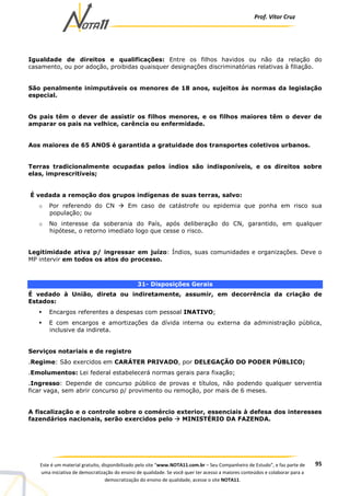 Prof. Vítor Cruz
95Este é um material gratuito, disponibilizado pelo site “www.NOTA11.com.br – Seu Companheiro de Estudo”, e faz parte de
uma iniciativa de democratização do ensino de qualidade. Se você quer ter acesso a maiores conteúdos e colaborar para a
democratização do ensino de qualidade, acesse o site NOTA11.
Igualdade de direitos e qualificações: Entre os filhos havidos ou não da relação do
casamento, ou por adoção, proibidas quaisquer designações discriminatórias relativas à filiação.
São penalmente inimputáveis os menores de 18 anos, sujeitos às normas da legislação
especial.
Os pais têm o dever de assistir os filhos menores, e os filhos maiores têm o dever de
amparar os pais na velhice, carência ou enfermidade.
Aos maiores de 65 ANOS é garantida a gratuidade dos transportes coletivos urbanos.
Terras tradicionalmente ocupadas pelos índios são indisponíveis, e os direitos sobre
elas, imprescritíveis;
É vedada a remoção dos grupos indígenas de suas terras, salvo:
o Por referendo do CN Em caso de catástrofe ou epidemia que ponha em risco sua
população; ou
o No interesse da soberania do País, após deliberação do CN, garantido, em qualquer
hipótese, o retorno imediato logo que cesse o risco.
Legitimidade ativa p/ ingressar em juízo: Índios, suas comunidades e organizações. Deve o
MP intervir em todos os atos do processo.
31- Disposições Gerais
É vedado à União, direta ou indiretamente, assumir, em decorrência da criação de
Estados:
Encargos referentes a despesas com pessoal INATIVO;
E com encargos e amortizações da dívida interna ou externa da administração pública,
inclusive da indireta.
Serviços notariais e de registro
.Regime: São exercidos em CARÁTER PRIVADO, por DELEGAÇÃO DO PODER PÚBLICO;
.Emolumentos: Lei federal estabelecerá normas gerais para fixação;
.Ingresso: Depende de concurso público de provas e títulos, não podendo qualquer serventia
ficar vaga, sem abrir concurso p/ provimento ou remoção, por mais de 6 meses.
A fiscalização e o controle sobre o comércio exterior, essenciais à defesa dos interesses
fazendários nacionais, serão exercidos pelo MINISTÉRIO DA FAZENDA.
 