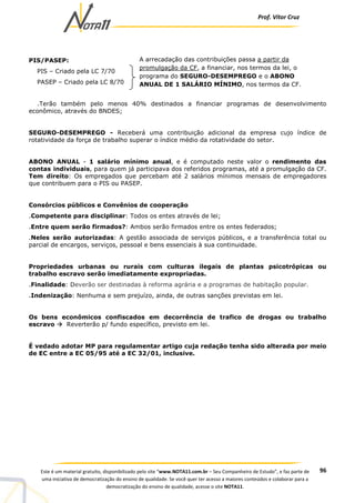 Prof. Vítor Cruz
96Este é um material gratuito, disponibilizado pelo site “www.NOTA11.com.br – Seu Companheiro de Estudo”, e faz parte de
uma iniciativa de democratização do ensino de qualidade. Se você quer ter acesso a maiores conteúdos e colaborar para a
democratização do ensino de qualidade, acesse o site NOTA11.
PIS/PASEP:
PIS – Criado pela LC 7/70
PASEP – Criado pela LC 8/70
.Terão também pelo menos 40% destinados a financiar programas de desenvolvimento
econômico, através do BNDES;
SEGURO-DESEMPREGO - Receberá uma contribuição adicional da empresa cujo índice de
rotatividade da força de trabalho superar o índice médio da rotatividade do setor.
ABONO ANUAL - 1 salário mínimo anual, e é computado neste valor o rendimento das
contas individuais, para quem já participava dos referidos programas, até a promulgação da CF.
Tem direito: Os empregados que percebam até 2 salários mínimos mensais de empregadores
que contribuem para o PIS ou PASEP.
Consórcios públicos e Convênios de cooperação
.Competente para disciplinar: Todos os entes através de lei;
.Entre quem serão firmados?: Ambos serão firmados entre os entes federados;
.Neles serão autorizadas: A gestão associada de serviços públicos, e a transferência total ou
parcial de encargos, serviços, pessoal e bens essenciais à sua continuidade.
Propriedades urbanas ou rurais com culturas ilegais de plantas psicotrópicas ou
trabalho escravo serão imediatamente expropriadas.
.Finalidade: Deverão ser destinadas à reforma agrária e a programas de habitação popular.
.Indenização: Nenhuma e sem prejuízo, ainda, de outras sanções previstas em lei.
Os bens econômicos confiscados em decorrência de trafico de drogas ou trabalho
escravo Reverterão p/ fundo específico, previsto em lei.
É vedado adotar MP para regulamentar artigo cuja redação tenha sido alterada por meio
de EC entre a EC 05/95 até a EC 32/01, inclusive.
A arrecadação das contribuições passa a partir da
promulgação da CF, a financiar, nos termos da lei, o
programa do SEGURO-DESEMPREGO e o ABONO
ANUAL DE 1 SALÁRIO MÍNIMO, nos termos da CF.
 