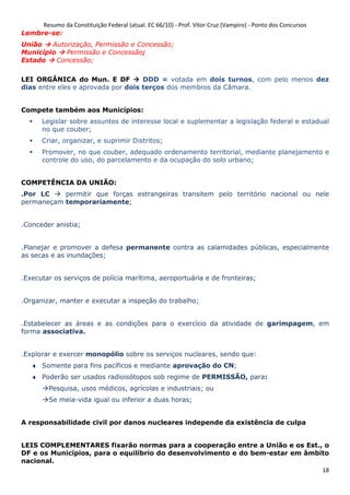 Resumo da Constituição Federal (atual. EC 66/10) - Prof. Vítor Cruz (Vampiro) - Ponto dos Concursos
18
Lembre-se:
União Autorização, Permissão e Concessão;
Município Permissão e Concessão;
Estado Concessão;
LEI ORGÂNICA do Mun. E DF DDD = votada em dois turnos, com pelo menos dez
dias entre eles e aprovada por dois terços dos membros da Câmara.
Compete também aos Municípios:
Legislar sobre assuntos de interesse local e suplementar a legislação federal e estadual
no que couber;
Criar, organizar, e suprimir Distritos;
Promover, no que couber, adequado ordenamento territorial, mediante planejamento e
controle do uso, do parcelamento e da ocupação do solo urbano;
COMPETÊNCIA DA UNIÃO:
.Por LC permitir que forças estrangeiras transitem pelo território nacional ou nele
permaneçam temporariamente;
.Conceder anistia;
.Planejar e promover a defesa permanente contra as calamidades públicas, especialmente
as secas e as inundações;
.Executar os serviços de polícia marítima, aeroportuária e de fronteiras;
.Organizar, manter e executar a inspeção do trabalho;
.Estabelecer as áreas e as condições para o exercício da atividade de garimpagem, em
forma associativa.
.Explorar e exercer monopólio sobre os serviços nucleares, sendo que:
♦ Somente para fins pacíficos e mediante aprovação do CN;
♦ Poderão ser usados radioisótopos sob regime de PERMISSÃO, para:
Pesquisa, usos médicos, agrícolas e industriais; ou
Se meia-vida igual ou inferior a duas horas;
A responsabilidade civil por danos nucleares independe da existência de culpa
LEIS COMPLEMENTARES fixarão normas para a cooperação entre a União e os Est., o
DF e os Municípios, para o equilíbrio do desenvolvimento e do bem-estar em âmbito
nacional.
 