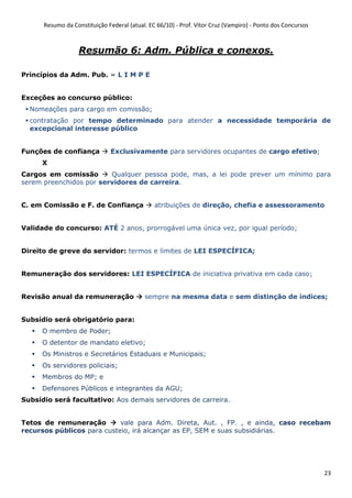 Resumo da Constituição Federal (atual. EC 66/10) - Prof. Vítor Cruz (Vampiro) - Ponto dos Concursos
23
Resumão 6: Adm. Pública e conexos.
Princípios da Adm. Pub. = L I M P E
Exceções ao concurso público:
Nomeações para cargo em comissão;
contratação por tempo determinado para atender a necessidade temporária de
excepcional interesse público
Funções de confiança Exclusivamente para servidores ocupantes de cargo efetivo;
X
Cargos em comissão Qualquer pessoa pode, mas, a lei pode prever um mínimo para
serem preenchidos por servidores de carreira.
C. em Comissão e F. de Confiança atribuições de direção, chefia e assessoramento
Validade do concurso: ATÉ 2 anos, prorrogável uma única vez, por igual período;
Direito de greve do servidor: termos e limites de LEI ESPECÍFICA;
Remuneração dos servidores: LEI ESPECÍFICA de iniciativa privativa em cada caso;
Revisão anual da remuneração sempre na mesma data e sem distinção de índices;
Subsídio será obrigatório para:
O membro de Poder;
O detentor de mandato eletivo;
Os Ministros e Secretários Estaduais e Municipais;
Os servidores policiais;
Membros do MP; e
Defensores Públicos e integrantes da AGU;
Subsídio será facultativo: Aos demais servidores de carreira.
Tetos de remuneração vale para Adm. Direta, Aut. , FP. , e ainda, caso recebam
recursos públicos para custeio, irá alcançar as EP, SEM e suas subsidiárias.
 