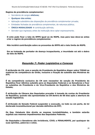 Resumo da Constituição Federal (atual. EC 66/10) - Prof. Vítor Cruz (Vampiro) - Ponto dos Concursos
28
Regime de previdência complementar:
Servidores de cargos efetivos;
Qualquer dos entes;
Aplicação subsidiária das disposições da previdência complementar privada;
Entidades fechadas de previdência complementar, de natureza pública;
ÚNICA MODALIDADE contribuição definida;
Servidor que ingressou antes da instituição deve optar expressamente.
O ente pode fixar o teto do RPPS igual ao do RGPS, mas para isso deve-se antes
criar o regime de previdência complementar.
Não incidirá contribuição sobre os proventos do RPPS até o teto limite do RGPS.
Em se tratando de portador de doença incapacitante, a imunidade vai até o dobro
do teto do RGPS.
Resumão 7: Poder Legislativo e Conexos
É atribuição do CN, com a sanção do Presidente da República dispor sobre TODAS as
matérias de competência da União, inclusive a fixação do subsídio dos Ministros do
STF;
É de competência exclusiva do CN sem necessitar de sanção do Presidente da
República fixar idêntico subsídio para os Deputados Federais e os Senadores e fixar
os subsídios do Presidente e do Vice-Presidente da República e dos Ministros de
Estado;
É atribuição da Câmara dos Deputados proceder à tomada de contas do Presidente
da República, quando não apresentadas ao CN dentro de 60 dias após a abertura da
sessão legislativa;
É atribuição do Senado Federal suspender a execução, no todo ou em parte, de lei
declarada inconstitucional por decisão definitiva do STF;
Os Dep. Estaduais têm direito as mesmas inviolabilidades, e também estarão
sujeitos aos mesmos impedimentos dos Deputados Federais.
Os Deputados e Senadores são invioláveis, CIVIL e PENALMENTE, por quaisquer de
suas opiniões, palavras e votos.
 