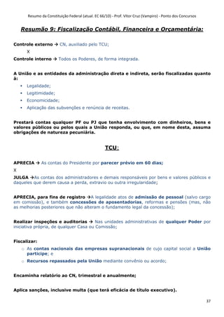 Resumo da Constituição Federal (atual. EC 66/10) - Prof. Vítor Cruz (Vampiro) - Ponto dos Concursos
37
Resumão 9: Fiscalização Contábil, Financeira e Orçamentária:
Controle externo CN, auxiliado pelo TCU;
X
Controle interno Todos os Poderes, de forma integrada.
A União e as entidades da administração direta e indireta, serão fiscalizadas quanto
à:
Legalidade;
Legitimidade;
Economicidade;
Aplicação das subvenções e renúncia de receitas.
Prestará contas qualquer PF ou PJ que tenha envolvimento com dinheiros, bens e
valores públicos ou pelos quais a União responda, ou que, em nome desta, assuma
obrigações de natureza pecuniária.
TCU:
APRECIA As contas do Presidente por parecer prévio em 60 dias;
X
JULGA As contas dos administradores e demais responsáveis por bens e valores públicos e
daqueles que derem causa a perda, extravio ou outra irregularidade;
APRECIA, para fins de registro A legalidade atos de admissão de pessoal (salvo cargo
em comissão), e também concessões de aposentadorias, reformas e pensões (mas, não
as melhorias posteriores que não alteram o fundamento legal da concessão);
Realizar inspeções e auditorias Nas unidades administrativas de qualquer Poder por
iniciativa própria, de qualquer Casa ou Comissão;
Fiscalizar:
o As contas nacionais das empresas supranacionais de cujo capital social a União
participe; e
o Recursos repassados pela União mediante convênio ou acordo;
Encaminha relatório ao CN, trimestral e anualmente;
Aplica sanções, inclusive multa (que terá eficácia de título executivo).
 