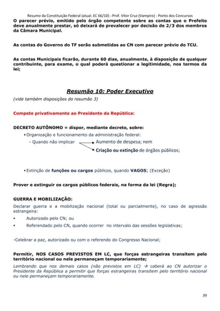 Resumo da Constituição Federal (atual. EC 66/10) - Prof. Vítor Cruz (Vampiro) - Ponto dos Concursos
39
O parecer prévio, emitido pelo órgão competente sobre as contas que o Prefeito
deve anualmente prestar, só deixará de prevalecer por decisão de 2/3 dos membros
da Câmara Municipal.
As contas do Governo do TF serão submetidas ao CN com parecer prévio do TCU.
As contas Municipais ficarão, durante 60 dias, anualmente, à disposição de qualquer
contribuinte, para exame, o qual poderá questionar a legitimidade, nos termos da
lei;
Resumão 10: Poder Executivo
(vide também disposições do resumão 3)
Compete privativamente ao Presidente da República:
DECRETO AUTÔNOMO = dispor, mediante decreto, sobre:
Organização e funcionamento da administração federal:
- Quando não implicar
Extinção de funções ou cargos públicos, quando VAGOS; (Exceção)
Prover e extinguir os cargos públicos federais, na forma da lei (Regra);
GUERRA E MOBILIZAÇÃO:
Declarar guerra e a mobilização nacional (total ou parcialmente), no caso de agressão
estrangeira:
Autorizado pelo CN; ou
Referendado pelo CN, quando ocorrer no intervalo das sessões legislativas;
-Celebrar a paz, autorizado ou com o referendo do Congresso Nacional;
Permitir, NOS CASOS PREVISTOS EM LC, que forças estrangeiras transitem pelo
território nacional ou nele permaneçam temporariamente;
Lembrando que nos demais casos (não previstos em LC) caberá ao CN autorizar o
Presidente da República a permitir que forças estrangeiras transitem pelo território nacional
ou nele permaneçam temporariamente.
Aumento de despesa; nem
Criação ou extinção de órgãos públicos;
 