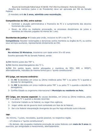 Resumo da Constituição Federal (atual. EC 66/10) - Prof. Vítor Cruz (Vampiro) - Ponto dos Concursos
47
.Escolha dos membros (salvo o de Presidente) deve ser aprovada por MA do Senado
Federal.
.O mandato será de 2 anos, admitida uma recondução.
Competências do CNJ, entre outras:
Controlar a atuação administrativa e financeira do PJ e o cumprimento dos deveres
funcionais dos juízes;
Rever, de ofício ou mediante provocação, os processos disciplinares de juízes e
membros de tribunais julgados há menos de 1 ano;
Ouvidorias de justiça Criada pela União, inclusive no DF e nos TF ‘s.
Competência: Receber reclamações e denúncias contra membros ou órgãos do PJ, ou contra
seus serviços auxiliares, representando diretamente ao CNJ.
STJ:
No mínimo 33 Ministros, brasileiros com idade entre 35 e 65 anos.
Escolha aprovada MA do Senado Federal, sendo:
1/3 Dentre juízes dos TRF ‘s.
1/3 Dentre desembargadores dos TJ ‘s.
1/3 Em partes iguais, dentre advogados e membros do MPU, MPE e MPDFT,
alternadamente, indicados da mesma forma que o “quinto constitucional”.
STJ julga, em recurso ordinário:
1- Os HC ‘s decididos em única ou última instância pelos TRF ‘s ou pelos TJ ‘s quando a
decisão for denegatória;
2- Os MS ‘s decididos em única instância pelos TRF ‘s ou pelos TJ ‘s quando a decisão for
denegatória;
3- Conflito Estado ou organismo internacional X Município ou residente no País;
STJ Julga, em recurso especial: As causas decididas, em única ou última instância, pelos
TRF ‘s ou pelos TJ ‘s quando a decisão recorrida:
1- Contrariar tratado ou lei federal, ou negar-lhes vigência;
2- Julgar válido ato de governo local contestado em face de lei federal;
3- Der a lei federal interpretação divergente da que lhe haja atribuído outro tribunal.
TRF:
.No mínimo, 7 juízes, recrutados, quando possível, na respectiva região.
- 1/5 observa o “quinto constitucional”;
- Os demais, são ocupados mediante promoção de juízes federais com mais de 5 anos de
exercício, por antigüidade e merecimento, alternadamente.
 