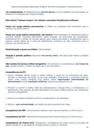 Resumo da Constituição Federal (atual. EC 66/10) - Prof. Vítor Cruz (Vampiro) - Ponto dos Concursos
55
Lei complementar Estabelecerá as normas gerais a serem adotadas na organização, no
preparo e no emprego das Forças Armadas.
Não caberá "habeas-corpus" em relação a punições disciplinares militares.
Posse em cargo público permanente: O militar em atividade será transferido para a
reserva, nos termos da lei;
Posse em cargo público temporário, não eletivo: Ficará agregado ao respectivo quadro e
somente poderá, enquanto permanecer nessa situação, ser promovido por antigüidade,
contando-se-lhe o tempo de serviço apenas para aquela promoção e transferência para a
reserva, sendo depois de 2 anos de afastamento, contínuos ou não, transferido para a
reserva, nos termos da lei;
Sindicalização e greve ao militar: São proibidas;
Filiação a partido político: Enquanto em serviço ativo, não pode estar filiado a partidos
políticos;
São isentos do serviço militar obrigatório: As mulheres e os eclesiásticos, em tempo de
paz, sujeitos, porém, a outros encargos que a lei lhes atribuir.
Competências da PF:
1. Apurar infrações penais contra a ordem política e social ou em detrimento de bens,
serviços e interesses da União ou de suas entidades autárquicas e empresas públicas,
assim como outras infrações cuja prática tenha repercussão interestadual ou
internacional e exija repressão uniforme, segundo se dispuser em lei;
2. Prevenir e reprimir o tráfico ilícito de entorpecentes e drogas afins, o contrabando e o
descaminho, sem prejuízo da ação fazendária e de outros órgãos públicos nas respectivas
áreas de competência;
3. Exercer as funções de polícia marítima, aeroportuária e de fronteiras;
4. Exercer, com exclusividade, as funções de polícia judiciária da União.
Competência da PRF: Patrulhamento ostensivo das rodovias federais, na forma da lei.
Competência da PFF: Patrulhamento ostensivo das ferrovias federais, na forma da lei.
Competência da Polícia Civil: Ressalvada a competência da União, possui as funções de
polícia judiciária e a apuração de infrações penais, exceto as militares.
 
