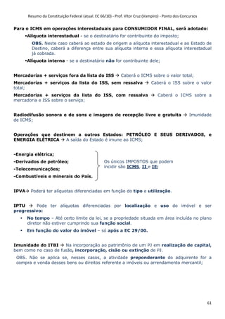 Resumo da Constituição Federal (atual. EC 66/10) - Prof. Vítor Cruz (Vampiro) - Ponto dos Concursos
61
Para o ICMS em operações interestaduais para CONSUMIDOR FINAL, será adotado:
Alíquota interestadual - se o destinatário for contribuinte do imposto;
OBS. Neste caso caberá ao estado de origem a alíquota interestadual e ao Estado de
Destino, caberá a diferença entre sua alíquota interna e essa alíquota interestadual
já cobrada.
Alíquota interna - se o destinatário não for contribuinte dele;
Mercadorias + serviços fora da lista do ISS Caberá o ICMS sobre o valor total;
Mercadorias + serviços da lista do ISS, sem ressalva Caberá o ISS sobre o valor
total;
Mercadorias + serviços da lista do ISS, com ressalva Caberá o ICMS sobre a
mercadoria e ISS sobre o serviço;
Radiodifusão sonora e de sons e imagens de recepção livre e gratuita Imunidade
de ICMS;
Operações que destinem a outros Estados: PETRÓLEO E SEUS DERIVADOS, e
ENERGIA ELÉTRICA A saída do Estado é imune ao ICMS;
-Energia elétrica;
-Derivados de petróleo;
-Telecomunicações;
-Combustíveis e minerais do País.
IPVA Poderá ter alíquotas diferenciadas em função do tipo e utilização.
IPTU Pode ter alíquotas diferenciadas por localização e uso do imóvel e ser
progressivo:
No tempo – Até certo limite da lei, se a propriedade situada em área incluída no plano
diretor não estiver cumprindo sua função social.
Em função do valor do imóvel – só após a EC 29/00.
Imunidade do ITBI Na incorporação ao patrimônio de um PJ em realização de capital,
bem como no caso de fusão, incorporação, cisão ou extinção de PJ.
OBS. Não se aplica se, nesses casos, a atividade preponderante do adquirente for a
compra e venda desses bens ou direitos referente a imóveis ou arrendamento mercantil;
Os únicos IMPOSTOS que podem
incidir são ICMS, II e IE;
 