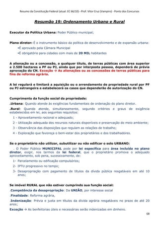 Resumo da Constituição Federal (atual. EC 66/10) - Prof. Vítor Cruz (Vampiro) - Ponto dos Concursos
68
Resumão 19: Ordenamento Urbano e Rural
Executor da Política Urbana: Poder Público municipal;
Plano diretor: É o instrumento básico da política de desenvolvimento e de expansão urbana:
É aprovado pela Câmara Municipal
É obrigatório para cidades com mais de 20 MIL habitantes
A alienação ou a concessão, a qualquer título, de terras públicas com área superior
a 2.500 hectares a PF ou PJ, ainda que por interposta pessoa, dependerá de prévia
aprovação do CN. Exceção As alienações ou as concessões de terras públicas para
fins de reforma agrária.
A lei regulará e limitará a aquisição ou o arrendamento de propriedade rural por PF
ou PJ estrangeira e estabelecerá os casos que dependerão de autorização do CN.
Cumprimento da função social da propriedade:
.Urbana: Quando atende às exigências fundamentais de ordenação do plano diretor.
.Rural: Quando atende, simultaneamente, segundo critérios e graus de exigência
estabelecidos em lei, aos seguintes requisitos:
1 - Aproveitamento racional e adequado;
2 - Utilização adequada dos recursos naturais disponíveis e preservação do meio ambiente;
3 - Observância das disposições que regulam as relações de trabalho;
4 - Exploração que favoreça o bem-estar dos proprietários e dos trabalhadores.
Se o proprietário não utilizar, subutilizar ou não edificar o solo URBANO:
. O Poder Público MUNICIPAL pode por lei específica para área incluída no plano
diretor, exigir, nos termos da lei federal, que o proprietário promova o adequado
aproveitamento, sob pena, sucessivamente, de:
1- Parcelamento ou edificação compulsórios;
2- IPTU progressivo no tempo;
3- Desapropriação com pagamento de títulos da dívida pública resgatáveis em até 10
anos;
Se imóvel RURAL que não estiver cumprindo sua função social:
.Competência da desapropriação: Da UNIÃO, por interesse social
.Finalidade: Reforma agrária,
.Indenização: Prévia e justa em títulos da dívida agrária resgatáveis no prazo de até 20
anos;
Exceção As benfeitorias úteis e necessárias serão indenizadas em dinheiro.
 