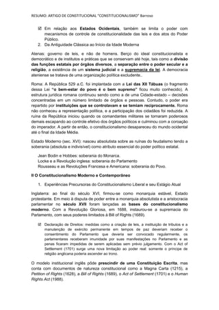 RESUMO: ARTIGO DE CONSTITUCIONAL “CONSTITUCIONALISMO” Barroso


    Em relação aos Estados Ocidentais, também se limita o poder com
      mecanismos de controle de constitucionalidade das leis e dos atos do Poder
      Público.
   2. Da Antiguidade Clássica ao Início da Idade Moderna

Atenas: governo de leis, e não de homens. Berço do ideal constitucionalista e
democrático e de institutos e práticas que se conservam até hoje, tais como a divisão
das funções estatais por órgãos diversos, a separação entre o poder secular e a
religião, a existência de um sistema judicial e a supremacia da lei. A democracia
ateniense se tratava de uma organização política excludente..

Roma: A República 529 a.C. foi implantada com a Lei das XII Tábuas (o fragmento
dessa Lei “o bem-estar do povo é o bem supremo” ficou muito conhecido). A
estrutura jurídica romana continuou sendo como a de uma Cidade-estado – decisões
concentradas em um número limitado de órgãos e pessoas. Contudo, o poder era
repartido por instituições que se controlavam e se temiam reciprocamente. Roma
não conheceu a representação política, e a participação dos cidadãos foi reduzida. A
ruína da República iniciou quando os comandantes militares se tornaram poderosos
demais escapando ao controle efetivo dos órgãos políticos e culminou com a coroação
do imperador. A partir de então, o constitucionalismo desapareceu do mundo ocidental
até o final da Idade Média.

Estado Moderno (sec. XVI): nasceu absolutista sobre as ruínas do feudalismo tendo a
soberania (absoluta e indivisível) como atributo essencial do poder político estatal.

   Jean Bodin e Hobbes: soberania do Monarca.
   Locke e a Revolução inglesa: soberania do Parlamento
   Rousseau e as Revoluções Francesa e Americana: soberania do Povo.

II O Constitucionalismo Moderno e Contemporâneo

   1. Experiências Precursoras do Constitucionalismo Liberal e seu Estágio Atual

Inglaterra: ao final do século XVI, firmou-se como monarquia estável, Estado
protestante. Em meio à disputa de poder entre a monarquia absolutista e a aristocracia
parlamentar no século XVII foram lançadas as bases do constitucionalismo
moderno. Com a Revolução Gloriosa, em 1688, instaurou-se a supremacia do
Parlamento, com seus poderes limitados à Bill of Rights (1689).

    Declaração de Direitos: medidas como a criação de leis, a instituição de tributos e a
     manutenção de exército permanente em tempos de paz deveriam receber o
     consentimento do Parlamento que deveria ser convocado regularmente, os
     parlamentares receberam imunidade por suas manifestações no Parlamento e as
     penas ficaram impedidas de serem aplicadas sem prévio julgamento. Com o Act of
     Settlement (1701) surge uma nova limitação ao poder real: somente o príncipe de
     religião anglicana poderia ascender ao trono.

O modelo institucional inglês pôde prescindir de uma Constituição Escrita, mas
conta com documentos de natureza constitucional como a Magna Carta (1215), a
Petition of Rights (1628), a Bill of Rights (1689), o Act of Settlement (1701) e o Human
Rights Act (1988).
 