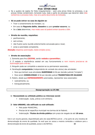 Prof. VÍTOR CRUZ
 • Se a quebra de sigilos for feita irregularmente - será uma prova ilícita no processo, e as
   provas ilícitas contaminam, tornando nula, toda a parte do processo que decorrer dela (não
   contamina o processo todo, mas só a parte decorrente da ilicitude);


 • Só se pode entrar na casa de alguém se:
       Tiver o consentimento do morador; ou
       Em caso de flagrante delito, desastre ou para prestar socorro; ou
       Se o Juiz determinar, mas neste caso só poderá entrar durante o DIA.


 • Direito de reunião, requisitos:
       pacificamente;
       sem armas;
       não frustre outra reunião anteriormente convocada para o local;
       avise a autoridade competente.
Atenção: dispensa autorização, basta simples aviso;


 • Direito de associação:
  1. Somente para fins LÍCITOS, sendo vedada a paramilitar;
  2. É vedada a interferência estatal em seu funcionamento e nem mesmo precisa-se de
  autorização para criá-las;
  3. Ninguém pode ser compelido a associar-se ou permanecer associado;
  4. Paralisação compulsória (independente da vontade dos sócios) das atividades:
        Para que tenham suas atividades SUSPENSAS             Só por decisão judicial ("simples")
        Para serem DISSOLVIDAS           Só por decisão judicial TRANSITADA EM JULGADO
  5. Podem, desde que EXPRESSAMENTE autorizadas, representar seus associados:
        Judicialmente; ou
        Extrajudicialmente.


                                    Desapropriação na CF/88:


   1- Necessidade ou utilidade pública ou interesse social:
              Indenização: Justa, prévia e em dinheiro;


   2- Solo URBANO, não edificado ou sub-utilizado:
              Pelo poder MUNICIPAL;
              Precisa de lei específica municipal nos termos de lei federal;
              Indenização: Títulos da divida pública com prazo de resgate de até 10 anos.


Este é um resumo gratuito, disponibilizado pelo site www.NOTA11.com.br , e faz parte de uma iniciativa de
democratização do ensino de qualidade. Se você quer ter acesso a maiores conteúdos e colaborar para a
democratização do ensino de qualidade, acesse o site NOTA11.                          10
 