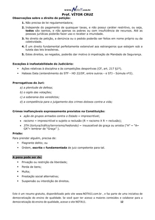 Prof. VÍTOR CRUZ
Observações sobre o direito de petição:
       1. Não precisa de lei regulamentadora;
       2. Independe do pagamento de quaisquer taxas, e não possui caráter restritivo, ou seja,
          todos são isentos, e não apenas os pobres ou com insuficiência de recursos. Até as
          pessoas jurídicas poderão fazer uso e receber a imunidade.
       3. No direito de petição, a denúncia ou o pedido poderão ser feitos em nome próprio ou da
          coletividade.
       4. É um direito fundamental perfeitamente extensível aos estrangeiros que estejam sob a
          tutela das leis brasileiras.
       5. Estes direitos, se negados, poderão dar motivo à impetração de Mandado de Segurança.


Exceções à inafastabilidade do Judiciário:
       Ações relativas à disciplina e às competições desportivas (CF, art. 217 §1º).
       Habeas Data (entendimento do STF - HD 22/DF, entre outros - e STJ - Súmula nº2).


Prerrogativas do Juri:
     a) a plenitude de defesa;
     b) o sigilo das votações;
     c) a soberania dos veredictos;
     d) a competência para o julgamento dos crimes dolosos contra a vida;


Crimes inafiançáveis expressamente previstos na Constituição:
     • ação de grupos armados contra o Estado – imprescritível;
     • racismo – imprescritível e sujeito a reclusão (R – racismo X R – reclusão);
     • 3TH (tortura/tráfico/terrorismo/hediondo) – insuscetível de graça ou anistia (“H” – “A–
       GA”– lembrar de “Graça” ).
Prisão:
Para prender alguém, precisa de:
       Flagrante delito; ou
       Ordem, escrita e fundamentada de juiz competente para tal.


A pena pode ser de:
       Privação ou restrição da liberdade;
       Perda de bens;
       Multa;
       Prestação social alternativa;
       Suspensão ou interdição de direitos.



Este é um resumo gratuito, disponibilizado pelo site www.NOTA11.com.br , e faz parte de uma iniciativa de
democratização do ensino de qualidade. Se você quer ter acesso a maiores conteúdos e colaborar para a
democratização do ensino de qualidade, acesse o site NOTA11.                          12
 