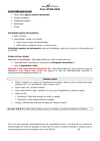 Prof. VÍTOR CRUZ
A pena NÃO pode ser de:
        Morte, salvo guerra externa declarada;
        Caráter perpétuo;
        Trabalhos forçados;
        Banimento
        Cruéis


Extradição passiva de brasileiro:
     • nato → nunca;
     • naturalizado → pode, se cometer:
          crime comum antes da naturalização;
          tráfico ilícito a qualquer tempo, na forma da lei.
Extradição passiva de estrangeiro: pode ser extraditado, salvo se o motivo for crime político ou
de opinião;


Prisão civil por dívida:
Segundo a Constituição - Não pode prisão civil, salvo se decorrente de:
        Inadimplemento voluntário e inescusável de obrigação alimentícia; e
        caso de depositário infiel.
Segundo o STF (vide Súmula Vinculante 25) - Não pode prisão civil, nem mesmo no caso de
depositário infiel. Poderá haver prisão civil apenas no caso de inadimplemento voluntário e
inescusável de obrigação alimentícia; e


                                           Habeas corpus
    •    Motivo: violência ou coação da liberdade de locomoção; (Abuso contra o direito que todos
         possuem de ir, vir, permanecer, estar, passar e etc.)
    •    Quem pode usar: qualquer pessoa;
    •    Quem pode sofrer a ação: qualquer um que use de ilegalidade ou abuso de poder.
    •    Modos de HC:
            Preventivo: Caso haja ameaça de sofrer a coação;
            Repressivo: Caso esteja sofrendo a coação.
    •    Custas: (LXXVII) São gratuitas as ações de “habeas-corpus”;


CF, Art. 142 § 2º → Não caberá habeas corpus em relação a punições disciplinares militares.




Este é um resumo gratuito, disponibilizado pelo site www.NOTA11.com.br , e faz parte de uma iniciativa de
democratização do ensino de qualidade. Se você quer ter acesso a maiores conteúdos e colaborar para a
democratização do ensino de qualidade, acesse o site NOTA11.                          13
 