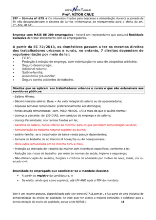 Prof. VÍTOR CRUZ
STF – Súmula nº 675 → Os intervalos fixados para descanso e alimentação durante a jornada de
6h não descaracterizam o sistema de turnos ininterruptos de revezamento para o efeito do art.
7º, XIV, da CF.


Empresa com MAIS DE 200 empregados - haverá um representante que possuirá finalidade
exclusiva de tratar diretamente com os empregadores.


A partir da EC 72/2013, os domésticos passam a ter os mesmos direitos
dos trabalhadores urbanos e rurais, no entanto, 7 direitos dependem de
regulamentação por meio de lei:
•    FGTS;
•    Proteção à relação de emprego, com indenização no caso de despedida arbitrária;
•    Seguro-desemprego;
•    Adicional noturno;
•    Salário-família;
•    Assistência pré-escolar;
•    Seguro contra acidentes de trabalho.

Direitos que se aplicam aos trabalhadores urbanos e rurais e que são extensíveis aos
servidores públicos:
- Salário Mínimo.
- Décimo terceiro salário: Base = Ao valor integral do salário ou da aposentadoria;
- Repouso semanal remunerado: preferencialmente aos domingos;
- Ferias anuais remuneradas: com, PELO MENOS, 1/3 a mais do que o salário normal;
- Licença a gestante: de 120 DIAS, sem prejuízo do emprego e do salário;
- Licença Paternidade: nos termos fixados em lei;
- Garantia de salário, nunca inferior ao mínimo: para os que percebem remuneração variável;
- Remuneração do trabalho noturno superior ao diurno;
- salário-família: se o trabalhador de baixa-renda possuir dependentes;
- Jornada de trabalho de no Maximo 8 horas/dia ou 44 horas/semana;
- Hora-extra remunerada em no mínimo 50% a mais.
- Proteção ao mercado de trabalho da mulher com incentivos específicos, conforme a lei;
- Redução dos riscos do trabalho: por meio de normas de saúde, higiene e segurança;
- Não-diferenciação de salários, funções e critérios de admissão por motivo de sexo, idade, cor ou
estado civil.


Imunidade do empregado que candidatar-se a mandato classista:
       A partir do registro da candidatura; e
       Se eleito, ainda que como suplente, até UM ANO após o FIM do mandato.




Este é um resumo gratuito, disponibilizado pelo site www.NOTA11.com.br , e faz parte de uma iniciativa de
democratização do ensino de qualidade. Se você quer ter acesso a maiores conteúdos e colaborar para a
democratização do ensino de qualidade, acesse o site NOTA11.                          18
 