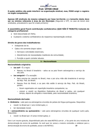 Prof. VÍTOR CRUZ
O poder público não pode interferir na organização sindical, mas, PODE exigir o registro
no órgão competente;


Apenas UM sindicato da mesma categoria por base territorial, e o tamanho desta deve
ser no mínimo referente à área de um Município (Segundo o STF, no caso de terem dois
sindicatos, prevalecerá o que foi criado primeiro)


A assembléia geral fixará contribuição confederativa (QUE NÃO É TRIBUTO) tratando de
categoria profissional:
   ♦ Será descontada em folha;
   ♦ Custeará o sistema confederativo da respectiva representação sindical.


Direito de greve dos trabalhadores:
        Independe de lei.
        Cabe a lei somente dispor sobre:
        o   Serviços e atividades essenciais;
        o   Atendimento de necessidades inadiáveis da comunidade;
        o   Punição a quem cometer abusos.
                                          5 - Nacionalidade
Nacionalidade originária:
   •   ius soli - É a regra:
            Nasceu no Brasil é brasileiro - salvo se os pais forem estrangeiros a serviço de
            seu país.
   •   ius sanguini - É a exceção:
            Nem precisa ter nascido no Brasil, mas o pai e/ou mãe são brasileiros à serviço
            da Rep. Fed. do Brasil.
            Nasceu fora do Brasil, e os pais não estão à serviço da Rep. Fed. do Brasil,
            porém:
            o foram registrados em repartição brasileira competente; ou
            o vieram a residir na República Federativa do Brasil e optou, em qualquer
              tempo, depois de atingida a maioridade, pela nacionalidade brasileira;


Nacionalidade derivada:
1- Ordinária - vale para os estrangeiros oriundos de países de língua portuguesa. Requisitos:
  •    residir no Brasil por 1 ano ininterrupto; e
  •    ter idoneidade moral.
2 - extraordinária ou quinzenária - vale para estrangeiros oriundos de qualquer outro país.
Requisitos:
  •    residir no Brasil por 15 anos ininterruptos; e

Este é um resumo gratuito, disponibilizado pelo site www.NOTA11.com.br , e faz parte de uma iniciativa de
democratização do ensino de qualidade. Se você quer ter acesso a maiores conteúdos e colaborar para a
democratização do ensino de qualidade, acesse o site NOTA11.                          19
 