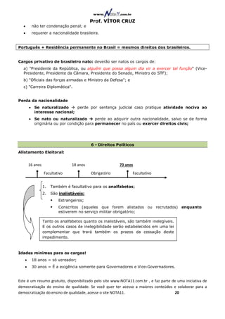 Prof. VÍTOR CRUZ
  •     não ter condenação penal; e
  •     requerer a nacionalidade brasileira.


Português + Residência permanente no Brasil = mesmos direitos dos brasileiros.


Cargos privativo de brasileiro nato: deverão ser natos os cargos de:
  a) "Presidente da República, ou alguém que possa algum dia vir a exercer tal função" (Vice-
  Presidente, Presidente da Câmara, Presidente do Senado, Ministro do STF);
  b) "Oficiais das forças armadas e Ministro da Defesa"; e
  c) "Carreira Diplomática".


Perda da nacionalidade
       • Se naturalizado     perde por sentença judicial caso pratique atividade nociva ao
         interesse nacional;
       • Se nato ou naturalizado         perde ao adquirir outra nacionalidade, salvo se de forma
         originária ou por condição para permanecer no país ou exercer direitos civis;




                                          6 - Direitos Políticos
Alistamento Eleitoral:


       16 anos                  18 anos                 70 anos
                 Facultativo              Obrigatório          Facultativo


                 1.   Também é facultativo para os analfabetos;
                 2.   São inalistáveis:
                          Estrangeiros;
                          Conscritos (aqueles que forem alistados ou recrutados) enquanto
                          estiverem no serviço militar obrigatório;

                 Tanto os analfabetos quanto os inalistáveis, são também inelegíveis.
                 E os outros casos de inelegibilidade serão estabelecidos em uma lei
                 complementar que trará também os prazos da cessação deste
                 impedimento.



Idades mínimas para os cargos!
   •    18 anos = só vereador;
   •    30 anos = É a exigência somente para Governadores e Vice-Governadores.


Este é um resumo gratuito, disponibilizado pelo site www.NOTA11.com.br , e faz parte de uma iniciativa de
democratização do ensino de qualidade. Se você quer ter acesso a maiores conteúdos e colaborar para a
democratização do ensino de qualidade, acesse o site NOTA11.                          20
 
