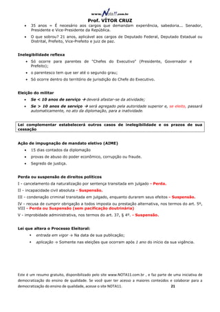 Prof. VÍTOR CRUZ
   •   35 anos = É necesário aos cargos que demandam experiência, sabedoria... Senador,
       Presidente e Vice-Presidente da República.
   •   O que sobrou? 21 anos, aplicável aos cargos de Deputado Federal, Deputado Estadual ou
       Distrital, Prefeito, Vice-Prefeito e juiz de paz.


Inelegibilidade reflexa
    • Só ocorre para parentes de "Chefes do Executivo" (Presidente, Governador e
      Prefeito);
    • o parentesco tem que ser até o segundo grau;
    • Só ocorre dentro do território de jurisdição do Chefe do Executivo.


Eleição do militar
   •   Se < 10 anos de serviço         deverá afastar-se da atividade;
   •   Se > 10 anos de serviço      será agregado pela autoridade superior e, se eleito, passará
       automaticamente, no ato da diplomação, para a inatividade.


Lei complementar estabelecerá outros casos de inelegibilidade e os prazos de sua
cessação


Ação de impugnação de mandato eletivo (AIME)
   •   15 dias contados da diplomação
   •   provas de abuso do poder econômico, corrupção ou fraude.
   •   Segredo de justiça.


Perda ou suspensão de direitos políticos
I - cancelamento da naturalização por sentença transitada em julgado - Perda.
II - incapacidade civil absoluta - Suspensão.
III - condenação criminal transitada em julgado, enquanto durarem seus efeitos - Suspensão.
IV - recusa de cumprir obrigação a todos imposta ou prestação alternativa, nos termos do art. 5º,
VIII - Perda ou Suspensão (sem pacificação doutrinária)
V - improbidade administrativa, nos termos do art. 37, § 4º. - Suspensão.


Lei que altera o Processo Eleitoral:
          entrada em vigor → Na data de sua publicação;
          aplicação → Somente nas eleições que ocorram após 1 ano do início da sua vigência.




Este é um resumo gratuito, disponibilizado pelo site www.NOTA11.com.br , e faz parte de uma iniciativa de
democratização do ensino de qualidade. Se você quer ter acesso a maiores conteúdos e colaborar para a
democratização do ensino de qualidade, acesse o site NOTA11.                          21
 