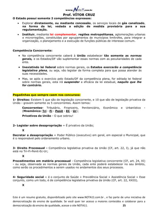 Prof. VÍTOR CRUZ
O Estado possui somente 2 competências expressas:
   •   Explorar diretamente, ou mediante concessão, os serviços locais de gás canalizado,
       na forma da lei, vedada a edição de medida provisória para a sua
       regulamentação.
   •   Instituir, mediante lei complementar, regiões metropolitanas, aglomerações urbanas
       e microrregiões, constituídas por agrupamentos de municípios limítrofes, para integrar a
       organização, o planejamento e a execução de funções públicas de interesse comum.


Competência Concorrente:
    • Na competência concorrente caberá à União estabelecer tão somente as normas
       gerais, e os Estados/DF vão suplementar essas normas com as peculiaridades de cada
       ente.
    • Inexistindo lei federal sobre normas gerais, os Estados exercerão a competência
       legislativa plena, ou seja, vão legislar de forma completa para que possa atender às
       suas necessidades.
    • Mas, se após o exercício pelo Estado/DF da competência plena, for editada lei federal
       sobre normas gerais, esta irá suspender a eficácia da lei estadual, naquilo que lhe
       for contrário.


Pegadinhas que sempre caem nos concursos:
1- Direitos: Existem 5 que são de legislação concorrente, e 10 que são de legislação privativa da
União - gravem somente os 5 concorrentes. Assim temos:
       Concorrentes- Tributário, Financeiro,          Penitenciário,   Econômico     e   Urbanístico    -
       (Mnemônico: Tri - Fi - Penit - EC - Ur);
       Privativos da União - O que sobrou!


2- Legislar sobre desapropriação = É privativo da União;
       X
Decretar a desapropriação = Poder Público (executivo) em geral, em especial o Municipal, que
é o responsável pelo ordenamento urbano.


3- Direito Processual - Competência legislativa privativa da União (CF, art. 22, I), já que não
está no Tri-Fi-Penit-Ec-Ur;
       X
Procedimentos em matéria processual - Competência legislativa concorrente (CF, art. 24, XI)
- ou seja, observada as normas gerais da União, cada ente poderá estabelecer no seu âmbito,
como serão os procedimentos a serem usados no andamentos dos seus processos.


4- Seguridade social = é o conjunto de Saúde + Previdência Social + Assistência Social = Esse
conjunto, como um todo, é de competência legislativa privativa da União (CF, art. 22, XXIII).
       X



Este é um resumo gratuito, disponibilizado pelo site www.NOTA11.com.br , e faz parte de uma iniciativa de
democratização do ensino de qualidade. Se você quer ter acesso a maiores conteúdos e colaborar para a
democratização do ensino de qualidade, acesse o site NOTA11.                          25
 