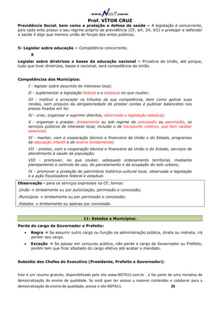 Prof. VÍTOR CRUZ
Previdência Social, bem como a proteção e defesa da saúde = A legislação é concorrente,
pois cada ente possui o seu regime próprio de previdência (CF, art. 24, XII) e proteger e defender
a saúde é algo que merece união de forças dos entes públicos.


5- Legislar sobre educação = Competência concorrente.
        X
Legislar sobre diretrizes e bases da educação nacional = Privativa da União, até porque,
tudo que tiver diretrizes, bases e nacional, será competência da União.


Competências dos Municípios:
       I - legislar sobre assuntos de interesse local;
       II - suplementar a legislação federal e a estadual no que couber;
       III - instituir e arrecadar os tributos de sua competência, bem como aplicar suas
       rendas, sem prejuízo da obrigatoriedade de prestar contas e publicar balancetes nos
       prazos fixados em lei;
       IV - criar, organizar e suprimir distritos, observada a legislação estadual;
       V - organizar e prestar, diretamente ou sob regime de concessão ou permissão, os
       serviços públicos de interesse local, incluído o de transporte coletivo, que tem caráter
       essencial;
       VI - manter, com a cooperação técnica e financeira da União e do Estado, programas
       de educação infantil e de ensino fundamental;
       VII - prestar, com a cooperação técnica e financeira da União e do Estado, serviços de
       atendimento à saúde da população;
       VIII - promover, no que couber, adequado ordenamento territorial, mediante
       planejamento e controle do uso, do parcelamento e da ocupação do solo urbano;
       IX - promover a proteção do patrimônio histórico-cultural local, observada a legislação
       e a ação fiscalizadora federal e estadual.
Observação - para os serviços expressos na CF, temos:
.União → diretamente ou por autorização, permissão e concessão;
.Municípios → diretamente ou por permissão e concessão;
.Estados → diretamente ou apenas por concessão.



                                      11- Estados e Municípios:
Perda do cargo de Governador e Prefeito:
   •    Regra    Se assumir outro cargo ou função na administração pública, direta ou indireta, irá
        perder seu cargo.
   •    Exceção    Se passar em concurso público, não perde o cargo de Governador ou Prefeito,
        porém tem que ficar afastado do cargo efetivo até acabar o mandato.


Subsídio dos Chefes do Executivo (Presidente, Prefeito e Governador):


Este é um resumo gratuito, disponibilizado pelo site www.NOTA11.com.br , e faz parte de uma iniciativa de
democratização do ensino de qualidade. Se você quer ter acesso a maiores conteúdos e colaborar para a
democratização do ensino de qualidade, acesse o site NOTA11.                          26
 