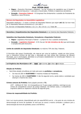 Prof. VÍTOR CRUZ
    •    Regra - Executivo Municipal e Estadual - Lei de iniciativa do Legislativo que é levada à
         sanção/veto do Executivo = vale para o Governador, Prefeito e respectivos secretários.
    •    Exceção - Executivo Federal - O Congresso fixa diretamente o subsídio do Presidente da
         República e seus Ministros.


Número de Deputados na Assembléia Legislativa:
Deputados estaduais = 3 vezes o número de deputados federais que sejam até 12. Se tiver mais
de 12 deputados federais acrescenta só 1 pra cada 1.
Ex. Se tiver 14 Deputados Federais / 12 x 3 = 36 / 14-12 = 2 / Total 38!


Garantias e Impedimentos dos Deputados Estaduais = os mesmos dos Deputados Federais;


Subsídios dos Deputados Estaduais, Vereadores e Deputados Federais:
    •    Regra - Legislativo Municipal e Federal - o próprio PL fixa o subsídio diretamente.
    •    Exceção - Legislativo Estadual - O PL fixa por lei (de iniciativa da AL) que será levada
         à sanção/veto pelo Executivo.


Limite do subsídio de deputados Estaduais: no máximo 75% dos Dep. Federais.


O Município não possui Constituição, ele rege-se por uma lei orgânica, votada em dois turnos,
com o interstício mínimo de dez dias, e aprovada por dois terços dos membros da Câmara
Municipal, que a promulgará, atendidos os princípios estabelecidos na Constituição Federal e na
Constituição do respectivo Estado.


Lei Orgânica dos Municípios e DF = "DDD": Dois turnos, Dez dias e Dois terços.


Eleição do Prefeito:
o   Será feita eleição simultânea em todo país para os prefeitos e vereadores;
          Se mais de 200 mil ELEITORES        mesmos moldes do Presidente;
          Se menos de 200 ml ELEITORES          não há segundo turno, sendo eleito o candidato que
          alcançar a maioria dos votos.


Crimes comuns do Prefeito: Será julgado perante o TJ;
        (STF - SÚMULA Nº 702)       A Competência do TJ para julgar prefeitos, restringe-se aos
        crimes de competência comum da justiça estadual; nos demais casos, a competência
        originária caberá ao respectivo tribunal de segundo grau.


Crimes de responsabilidade do Prefeito:




Este é um resumo gratuito, disponibilizado pelo site www.NOTA11.com.br , e faz parte de uma iniciativa de
democratização do ensino de qualidade. Se você quer ter acesso a maiores conteúdos e colaborar para a
democratização do ensino de qualidade, acesse o site NOTA11.                          27
 