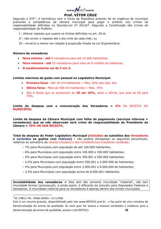 Prof. VÍTOR CRUZ
                     1
Segundo o STF , é harmônico com a Carta da República preceito de lei orgânica de município
prevendo a competência da câmara municipal para julgar o prefeito nos crimes de
responsabilidade definidos no Decreto-Lei nº 201/67. Segundo a Constituição são crimes de
responsabilidade do Prefeito:
       I - efetuar repasse que supere os limites definidos no art. 29-A;
       II - não enviar o repasse até o dia vinte de cada mês; ou
       III - enviá-lo a menor em relação à proporção fixada na Lei Orçamentária.


Número de vereadores
      •    faixa mínima - até 9 vereadores para até 15 000 habitantes;
      •    faixa máxima - até 55 vereadores para mais de 8 milhões de habitante;
      •    O escalonamento vai de 2 em 2.


Limites máximos de gasto com pessoal no Legislativo Municipal:
          •   Primeira faixa - Até 10 mil habitantes = Máx. 20% dos Dep. Est.
          •   Última faixa - Mais de 500 mil habitantes = Máx. 75%
          •   São 6 faixas que se escalonam de 10 em 10%, salvo a última, que pula de 60 para
              75%.


Limite de despesa com a remuneração dos Vereadores = 5% DA RECEITA DO
MUNICÍPIO;


Limite de despesa da Câmara Municipal com folha de pagamento (serviços internos +
vereadores) que se não observado será crime de responsabilidade do Presidente da
Câmara = 70% DE SUA RECEITA;


Total da despesa do Poder Legislativo Municipal (incluídos os subsídios dos Vereadores
e excluídos os gastos com inativos) - não poderá ultrapassar os seguintes percentuais,
relativos ao somatório da receita tributária e das transferências tributárias recebidas:
           - 7% para Municípios com população de até 100.000 habitantes;
           - 6% para Municípios com população entre 100.000 e 300.000 habitantes;
           - 5% para Municípios com população entre 300.001 e 500.000 habitantes;
           - 4,5% para Municípios com população entre 500.001 e 3.000.000 de habitantes;
           - 4% para Municípios com população entre 3.000.001 e 8.000.000 de habitantes;
           - 3,5% para Municípios com população acima de 8.000.001 habitantes.


Inviolabilidade dos vereadores = Eles tem tão somente imunidade "material", não tem
imunidade formar (processual), e ainda assim, é diferente do previsto para Deputados Federais e
Senadores. A imunidade material para os Vereadores é apenas dentro dos limites municipais.

1
    RE 179852 / MG - MINAS GERAIS - 21/11/2000
Este é um resumo gratuito, disponibilizado pelo site www.NOTA11.com.br , e faz parte de uma iniciativa de
democratização do ensino de qualidade. Se você quer ter acesso a maiores conteúdos e colaborar para a
democratização do ensino de qualidade, acesse o site NOTA11.                          28
 