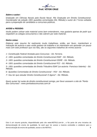 Prof. VÍTOR CRUZ

Sobre o autor:
Graduado em Ciências Navais pela Escola Naval. Pós Graduado em Direito Constitucional.
Coordenador da coleção 1001 questões comentadas (Ed. Método) e autor de 7 livros voltados
para a preparação de candidatos a concursos públicos.


AVISO e PEDIDO:
Vocês podem utilizar este material como bem entenderem, mas gostaria apenas de pedir que
respeitem os colegas concurseiros e não cobrem por este material.


Outra coisa:
Elaborar este resumo foi realmente muito trabalhoso, então, por favor, mantenham a
indicação de autoria e caso vocês gostem do trabalho e se interessem em aprender um pouco
mais com este professor que vos fala, são os seguintes trabalhos de minha autoria:


1- Constituição Federal Anotada para Concursos - Ed. Ferreira.
2- 1001 questões comentadas de Direito Constitucional ESAF - Ed. Método.
3- 1001 questões comentadas de Direito Constitucional CESPE - Ed. Método.
4- 1001 questões comentadas de Direito Constitucional FCC - Ed. Método.
5- 1001 questões comentadas de Direito Tributário ESAF (co-autoria: Francisco Valente) - Ed.
Método.
6- Questões Comentadas de Direito Constitucional - FGV - Ed. Método.
7- Vou ter que estudar Direito Constitucional! E Agora? - Ed. Método.


Quem quiser ter aulas de direito constitucional comigo, por favor acessem o site do "Ponto
dos Concursos": www.pontodosconcursos.com.br




Este é um resumo gratuito, disponibilizado pelo site www.NOTA11.com.br , e faz parte de uma iniciativa de
democratização do ensino de qualidade. Se você quer ter acesso a maiores conteúdos e colaborar para a
democratização do ensino de qualidade, acesse o site NOTA11.                                            3
 