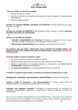 Prof. VÍTOR CRUZ

 Cabe à lei dispor no contrato de gestão:
       Prazo de duração do contrato;
       Controles e critérios de avaliação de desempenho, direitos, obrigações e responsabilidade
       dos dirigentes;
       A remuneração do pessoal.


Servidor em mandato FEDERAL, ESTADUAL OU DISTRITAL                       ficará afastado de seu cargo,
emprego ou função;
  X
Servidor em mandato de PREFEITO      será afastado do cargo, emprego ou função, sendo-lhe
facultado optar pela sua remuneração;
  X
Servidor em mandato de Vereador:
      o   Havendo compatibilidade de horários         Perceberá as vantagens de seu cargo,
          emprego ou função, sem prejuízo da remuneração do cargo eletivo;
      o   Não havendo compatibilidade          Será aplicada a norma referente ao prefeito.


Em qualquer caso que exija o afastamento para o exercício de mandato eletivo, seu
tempo de serviço será contado para todos os efeitos legais, exceto para promoção por
MERECIMENTO;


O servidor público estável só perderá o cargo:
   1. Em virtude de sentença judicial transitada em julgado;
   2. Mediante processo administrativo em que lhe seja assegurada ampla defesa;
   3. Mediante procedimento de avaliação periódica de desempenho, na forma de lei
      complementar, assegurada ampla defesa.
   4. Por excesso de despesas se as medidas adotadas não forem suficientes.


É vedada a criação de cargo similar ao extinto por excesso de despesas por 4 anos;


Reintegração, recondução, aproveitamento e disponibilidade                 Precisa de estabilidade;


Extinto o cargo ou declarada a sua desnecessidade                         Servidor estável ficará em
disponibilidade até seu adequado aproveitamento em outro cargo.


Economia com despesas correntes             aplicação no desenvolvimento de programas de
qualidade e produtividade, treinamento... inclusive sob a forma de adicional ou prêmio de
produtividade.


Este é um resumo gratuito, disponibilizado pelo site www.NOTA11.com.br , e faz parte de uma iniciativa de
democratização do ensino de qualidade. Se você quer ter acesso a maiores conteúdos e colaborar para a
democratização do ensino de qualidade, acesse o site NOTA11.                          33
 