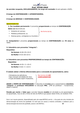 Prof. VÍTOR CRUZ
Ao servidor ocupante, EXCLUSIVAMENTE, de cargo em comissão                     será aplicado o RGPS;


O tempo de CONTRIBUIÇÃO             APOSENTADORIA.
       X
O tempo de SERVIÇO          DISPONIBILIDADE.


Aposentadorias:
  1- Por invalidez permanente          proventos proporcionais ao tempo de CONTRIBUIÇÃO
  Salvo: se decorrente de
       Acidente em serviço;                          Na forma da lei;
       Moléstia profissional; ou
       Doença grave, contagiosa ou incurável.


2- Compulsória       proventos proporcionais ao tempo de CONTRIBUIÇÃO aos 70 anos de
idade;


3- Voluntária com proventos “integrais”:
Requisitos:
       Se Homem        60+35+10+5
       Se Mulher      55+30+10+5


4- Voluntária com proventos PROPORCIONAIS ao tempo de CONTRIBUIÇÃO:
  Requisitos:
       Se Homem        65+ X +10+5
       Se Mulher      60+ X +10+5


É vedado adotar critérios diferenciados para a concessão de aposentadoria, salvo:

    Portadores de deficiência;                   Nos termos de LEI
    Que exerçam atividades de risco;             COMPLEMENTAR!
    Cujas atividades sejam Insalubres;



IDADE e TEMPO DE CONTRIBUIÇÃO       reduzidos em 5 anos para a aposentadoria voluntária
“integral” do professor EXCLUSIVO na educação FMI. (FMI do professor – Fundamental,
Médio e Infantil)


Pensão por morte = Valor que o servidor falecido recebia em atividade ou de aposentadoria,
se aposentado, mas só até o limite do teto do RGPS.O que passar deste limite, só receberá 70%



Este é um resumo gratuito, disponibilizado pelo site www.NOTA11.com.br , e faz parte de uma iniciativa de
democratização do ensino de qualidade. Se você quer ter acesso a maiores conteúdos e colaborar para a
democratização do ensino de qualidade, acesse o site NOTA11.                          34
 