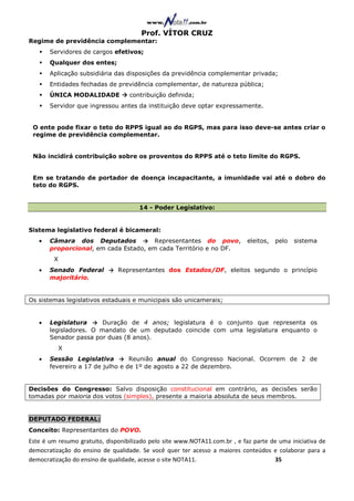 Prof. VÍTOR CRUZ
Regime de previdência complementar:
       Servidores de cargos efetivos;
       Qualquer dos entes;
       Aplicação subsidiária das disposições da previdência complementar privada;
       Entidades fechadas de previdência complementar, de natureza pública;
       ÚNICA MODALIDADE            contribuição definida;
       Servidor que ingressou antes da instituição deve optar expressamente.


 O ente pode fixar o teto do RPPS igual ao do RGPS, mas para isso deve-se antes criar o
 regime de previdência complementar.


 Não incidirá contribuição sobre os proventos do RPPS até o teto limite do RGPS.


 Em se tratando de portador de doença incapacitante, a imunidade vai até o dobro do
 teto do RGPS.


                                       14 - Poder Legislativo:


Sistema legislativo federal é bicameral:
   •   Câmara dos Deputados → Representantes do povo,                        eleitos,   pelo   sistema
       proporcional, em cada Estado, em cada Território e no DF.
        X
   •   Senado Federal → Representantes dos Estados/DF, eleitos segundo o princípio
       majoritário.


Os sistemas legislativos estaduais e municipais são unicamerais;


   •   Legislatura → Duração de 4 anos; legislatura é o conjunto que representa os
       legisladores. O mandato de um deputado coincide com uma legislatura enquanto o
       Senador passa por duas (8 anos).
            X
   •   Sessão Legislativa → Reunião anual do Congresso Nacional. Ocorrem de 2 de
       fevereiro a 17 de julho e de 1º de agosto a 22 de dezembro.


Decisões do Congresso: Salvo disposição constitucional em contrário, as decisões serão
tomadas por maioria dos votos (simples), presente a maioria absoluta de seus membros.


DEPUTADO FEDERAL:
Conceito: Representantes do POVO.
Este é um resumo gratuito, disponibilizado pelo site www.NOTA11.com.br , e faz parte de uma iniciativa de
democratização do ensino de qualidade. Se você quer ter acesso a maiores conteúdos e colaborar para a
democratização do ensino de qualidade, acesse o site NOTA11.                          35
 