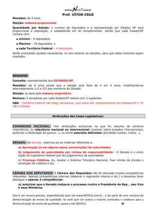Prof. VÍTOR CRUZ
Mandato: de 4 anos.
Eleição: sistema proporcional.
Quantidade por Estado: o numero de deputados e a representação por Estado/ DF será
proporcional a população, e estabelecido em lei complementar. Sendo que cada Estado/DF
contara com:
  ■ mínimo – 8 deputados;
  ■ Maximo – 70 deputados; e
  ■ cada Território Federal – 4 deputados.
Serão procedidos ajustes necessários, no ano anterior as eleições, para que estes números sejam
mantidos.




SENADOR:
Conceito: representantes dos ESTADOS/DF.
Mandato: de 8 anos sendo que a eleição será feita de 4 em 4 anos, modificando-se
alternadamente 1/3 e 2/3 dos membros do Senado.
Eleição: se dará pelo sistema majoritário.
Número: 3 senadores por cada Estado/DF eleitos com 2 suplentes.
OBS - Território Federal não elege Senadores, pois estes são representantes dos Estados/DF e TF
não é Estado.


                               Atribuições das Casas Legislativas:


CONGRESSO NACIONAL: Tem atribuições exclusivas no que for assunto de extrema
importância, ou relevância nacional ou internacional (resolver sobre tratados internacionais,
autorizar a declaração de guerra...), ou ainda assuntos delicados (atividade nuclear, índios...).


SENADO: Ao Senado, reservou-se as matérias referentes a:
    a) Aprovação (e em alguns casos, exoneração) de autoridades.
    b) Julgamento de autoridades por crimes de responsabilidade - O Senado é o único
    órgão do Legislativo Federal que faz julgamentos de autoridades.
    c) Finanças Públicas. Ex. Avaliar o Sistema Tributário Nacional, fixar limites de dívidas e
    condições de créditos e etc.


CÂMARA DOS DEPUTADOS: À Câmara dos Deputados não foi elencado muitas competências
relevantes. Apenas competências internas (elaborar o regimento interno e etc.) e devemos fazer
destaque a apenas 2 competências:
    a) autorizar que o Senado instaure o processo contra o Presidente da Rep. , seu Vice
    e seus Ministros.

Este é um resumo gratuito, disponibilizado pelo site www.NOTA11.com.br , e faz parte de uma iniciativa de
democratização do ensino de qualidade. Se você quer ter acesso a maiores conteúdos e colaborar para a
democratização do ensino de qualidade, acesse o site NOTA11.                          36
 