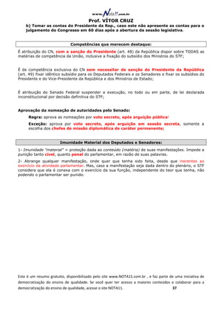 Prof. VÍTOR CRUZ
    b) Tomar as contas do Presidente da Rep., caso este não apresente as contas para o
    julgamento do Congresso em 60 dias após a abertura da sessão legislativa.


                             Competências que merecem destaque:
É atribuição do CN, com a sanção do Presidente (art. 48) da República dispor sobre TODAS as
matérias de competência da União, inclusive a fixação do subsídio dos Ministros do STF;


É de competência exclusiva do CN sem necessitar de sanção do Presidente da República
(art. 49) fixar idêntico subsídio para os Deputados Federais e os Senadores e fixar os subsídios do
Presidente e do Vice-Presidente da República e dos Ministros de Estado;


É atribuição do Senado Federal suspender a execução, no todo ou em parte, de lei declarada
inconstitucional por decisão definitiva do STF;


Aprovação da nomeação de autoridades pelo Senado:
     Regra: aprova as nomeações por voto secreto, após arguição pública!
     Exceção: aprova por voto secreto, após arguição em sessão secreta, somente a
     escolha dos chefes de missão diplomática de caráter permanente;


                       Imunidade Material dos Deputados e Senadores:
1- Imunidade "material" = proteção dada ao conteúdo (matéria) de suas manifestações. Impede a
punição tanto cível, quanto penal do parlamentar, em razão de suas palavras.
2- Abrange qualquer manifestação, onde quer que tenha sido feita, desde que inerentes ao
exercício da atividade parlamentar. Mas, caso a manifestação seja dada dentro do plenário, o STF
considera que ela é conexa com o exercício da sua função, independente do teor que tenha, não
podendo o parlamentar ser punido.




Este é um resumo gratuito, disponibilizado pelo site www.NOTA11.com.br , e faz parte de uma iniciativa de
democratização do ensino de qualidade. Se você quer ter acesso a maiores conteúdos e colaborar para a
democratização do ensino de qualidade, acesse o site NOTA11.                          37
 