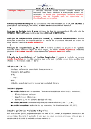 Prof. VÍTOR CRUZ
Limitação Temporal                 A limitação temporal        ocorre quando somente depois de
                                   decorrido certo lapso       temporal a Constituição poderá ser
                                   reformada. A CF/88         não estabeleceu nenhuma limitação
                                   temporal, mas, tal        limitação pode ser encontrada em
                                   Constituições de outros   países.


Limitação procedimental para EC: Discussão e voto será em cada Casa do CN, em 2 turnos, e
para aprovar deve alcançar, em ambos, 3/5 dos votos dos respectivos membros.
   X
Emendas de Revisão: Após 5 anos, contados da data de promulgação da CF, pelo voto da
MAIORIA ABSOLUTA, dos membros do CN em SESSÃO UNICAMERAL.


Princípio da irrepetibilidade (Limitação Formal) p/ Emendas Constitucionais: Matéria
constante de proposta de emenda rejeitada ou havida por prejudicada não pode ser objeto de
nova proposta na mesma sessão legislativa.
   X
Princípio da irrepetibilidade p/ LC e LO: A matéria constante de projeto de lei rejeitado
somente poderá constituir objeto de novo projeto, na mesma sessão legislativa, mediante
proposta da MAIORIA ABSOLUTA dos membros de qualquer das Casas do CN.
   X
Princípio da irrepetibilidade p/ Medidas Provisórias: É vedada a reedição, na mesma
sessão legislativa, de medida provisória que tenha sido rejeitada ou que tenha perdido sua
eficácia por decurso de prazo. (= EC ‘s)


Iniciativa de LC e LO:
    -Qualquer parlamentar ou comissão de parlamentares;
    -Presidente da República
    -STF;
    -T. Sup.;
    -PGR;
    -Cidadãos através da iniciativa popular apresentada à Câmara.


Iniciativa popular:
    No âmbito federal: será proposta na Câmara dos Deputados e subscrito por, no mínimo:
            1% do eleitorado nacional;
            de pelo menos 5 Estados; e
            ao menos 0,3% dos eleitores de cada um deles.
    No âmbito estadual: deverá ser regulada por uma Lei Ordinária; (art. 27, § 4.º).
    No âmbito municipal: será subscrita por no mínimo 5% do eleitorado (art. 29, XIII).


Iniciativa privativa do Presidente da República:
Este é um resumo gratuito, disponibilizado pelo site www.NOTA11.com.br , e faz parte de uma iniciativa de
democratização do ensino de qualidade. Se você quer ter acesso a maiores conteúdos e colaborar para a
democratização do ensino de qualidade, acesse o site NOTA11.                          43
 