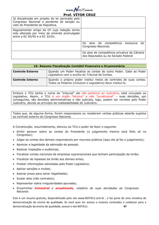 Prof. VÍTOR CRUZ
Já disciplinada em projeto de lei aprovado pelo
Congresso Nacional e pendente de sanção ou
veto do Presidente da República.
Regulamentar artigo da CF cuja redação tenha
sido alterada por meio de emenda promulgada
entre a EC 05/95 e a EC 32/01.

                                                      Os atos de competência            exclusiva   do
                                                      Congresso Nacional;

                                                      Os atos de competência privativa da Câmara
                                                      dos Deputados ou do Senado Federal


                16- Resumo Fiscalização Contábil Financeira e Orçamentária.

Controle Externo           Quando um Poder fiscaliza as contas do outro Poder. Cabe ao Poder
                           Legislativo com o auxílio do Tribunal de Contas.
Controle Interno           Quando o próprio poder institui meios de controles de suas contas.
                           Todos os Poderes (inclusive o Legislativo) deve instituí-lo.


Embora o TCU tenha o nome de "tribunal" ele não pertence ao Judiciário, está vinculado ao
Legislativo. Assim, o TCU é um órgão "técnico" e não "jursdicional" - suas decisões, por
conseguinte, são decisões administrativas e não judiciais, logo, podem ser revistas pelo Poder
Judiciário, devido ao princípio da inafastabilidade do Judiciário.


Todos que, de alguma forma, forem responsáveis ou receberem verbas públicas estarão sujeitos
ao controle externo do Congresso Nacional.


A Constituição, resumidamente, elencou ao TCU o poder de fazer o seguinte:
• Emitir parecer sobre as contas do Presidente (o julgamento mesmo será feito só no
  Congresso);
• Julgar as contas dos demais responsáveis por recursos públicos (aqui ele já faz o julgamento);
• Apreciar a legalidade da admissão de pessoal;
• Realizar inspeções e auditorias;
• Fiscalizar contas nacionais de empresas supranacionais que tenham participação da União;
• Fiscalizar de repasses da União aos demais entes;
• Prestar informações solicitadas pelo Poder Legislativo;
• Aplicar sanções e multas;
• Assinar prazo para sanar ilegalidades;
• Sustar atos (não contratos);
• Representar sobre irregularidades apuradas;
• Encaminhar trimestral e anualmente, relatório de suas atividades ao Congresso
  Nacional.

Este é um resumo gratuito, disponibilizado pelo site www.NOTA11.com.br , e faz parte de uma iniciativa de
democratização do ensino de qualidade. Se você quer ter acesso a maiores conteúdos e colaborar para a
democratização do ensino de qualidade, acesse o site NOTA11.                          47
 