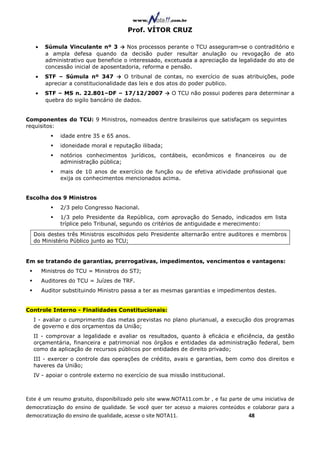 Prof. VÍTOR CRUZ

   •    Súmula Vinculante nº 3 → Nos processos perante o TCU asseguram-se o contraditório e
        a ampla defesa quando da decisão puder resultar anulação ou revogação de ato
        administrativo que beneficie o interessado, excetuada a apreciação da legalidade do ato de
        concessão inicial de aposentadoria, reforma e pensão.
   •    STF – Súmula nº 347 → O tribunal de contas, no exercício de suas atribuições, pode
        apreciar a constitucionalidade das leis e dos atos do poder publico.
   •    STF – MS n. 22.801–DF – 17/12/2007 → O TCU não possui poderes para determinar a
        quebra do sigilo bancário de dados.


Componentes do TCU: 9 Ministros, nomeados dentre brasileiros que satisfaçam os seguintes
requisitos:
             idade entre 35 e 65 anos.
             idoneidade moral e reputação ilibada;
             notórios conhecimentos jurídicos, contábeis, econômicos e financeiros ou de
             administração pública;
             mais de 10 anos de exercício de função ou de efetiva atividade profissional que
             exija os conhecimentos mencionados acima.


Escolha dos 9 Ministros
             2/3 pelo Congresso Nacional.
             1/3 pelo Presidente da República, com aprovação do Senado, indicados em lista
             tríplice pelo Tribunal, segundo os critérios de antiguidade e merecimento:
  Dois destes três Ministros escolhidos pelo Presidente alternarão entre auditores e membros
  do Ministério Público junto ao TCU;


Em se tratando de garantias, prerrogativas, impedimentos, vencimentos e vantagens:
       Ministros do TCU = Ministros do STJ;
       Auditores do TCU = Juízes de TRF.
       Auditor substituindo Ministro passa a ter as mesmas garantias e impedimentos destes.


Controle Interno - Finalidades Constitucionais:
  I - avaliar o cumprimento das metas previstas no plano plurianual, a execução dos programas
  de governo e dos orçamentos da União;
  II - comprovar a legalidade e avaliar os resultados, quanto à eficácia e eficiência, da gestão
  orçamentária, financeira e patrimonial nos órgãos e entidades da administração federal, bem
  como da aplicação de recursos públicos por entidades de direito privado;
  III - exercer o controle das operações de crédito, avais e garantias, bem como dos direitos e
  haveres da União;
  IV - apoiar o controle externo no exercício de sua missão institucional.



Este é um resumo gratuito, disponibilizado pelo site www.NOTA11.com.br , e faz parte de uma iniciativa de
democratização do ensino de qualidade. Se você quer ter acesso a maiores conteúdos e colaborar para a
democratização do ensino de qualidade, acesse o site NOTA11.                          48
 