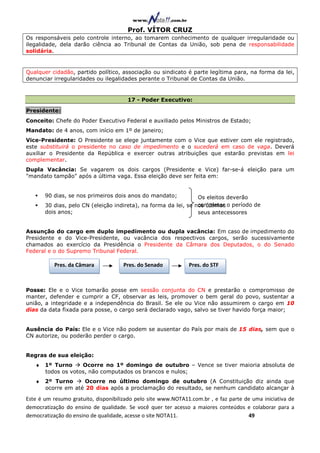 Prof. VÍTOR CRUZ
Os responsáveis pelo controle interno, ao tomarem conhecimento de qualquer irregularidade ou
ilegalidade, dela darão ciência ao Tribunal de Contas da União, sob pena de responsabilidade
solidária.


Qualquer cidadão, partido político, associação ou sindicato é parte legítima para, na forma da lei,
denunciar irregularidades ou ilegalidades perante o Tribunal de Contas da União.


                                       17 - Poder Executivo:

Presidente:
Conceito: Chefe do Poder Executivo Federal e auxiliado pelos Ministros de Estado;
Mandato: de 4 anos, com início em 1º de janeiro;
Vice-Presidente: O Presidente se elege juntamente com o Vice que estiver com ele registrado,
este substituirá o presidente no caso de impedimento e o sucederá em caso de vaga. Deverá
auxiliar o Presidente da República e exercer outras atribuições que estarão previstas em lei
complementar.
Dupla Vacância: Se vagarem os dois cargos (Presidente e Vice) far-se-á eleição para um
"mandato tampão" após a última vaga. Essa eleição deve ser feita em:


       90 dias, se nos primeiros dois anos do mandato;           Os eleitos deverão
       30 dias, pelo CN (eleição indireta), na forma da lei, se nos últimos o período de
                                                                 completar
       dois anos;                                                seus antecessores


Assunção do cargo em duplo impedimento ou dupla vacância: Em caso de impedimento do
Presidente e do Vice-Presidente, ou vacância dos respectivos cargos, serão sucessivamente
chamados ao exercício da Presidência o Presidente da Câmara dos Deputados, o do Senado
Federal e o do Supremo Tribunal Federal.

           Pres. da Câmara            Pres. do Senado          Pres. do STF



Posse: Ele e o Vice tomarão posse em sessão conjunta do CN e prestarão o compromisso de
manter, defender e cumprir a CF, observar as leis, promover o bem geral do povo, sustentar a
união, a integridade e a independência do Brasil. Se ele ou Vice não assumirem o cargo em 10
dias da data fixada para posse, o cargo será declarado vago, salvo se tiver havido força maior;


Ausência do País: Ele e o Vice não podem se ausentar do País por mais de 15 dias, sem que o
CN autorize, ou poderão perder o cargo.


Regras de sua eleição:
   ♦ 1º Turno     Ocorre no 1º domingo de outubro – Vence se tiver maioria absoluta de
     todos os votos, não computados os brancos e nulos;
   ♦ 2º Turno      Ocorre no último domingo de outubro (A Constituição diz ainda que
     ocorre em até 20 dias após a proclamação do resultado, se nenhum candidato alcançar à

Este é um resumo gratuito, disponibilizado pelo site www.NOTA11.com.br , e faz parte de uma iniciativa de
democratização do ensino de qualidade. Se você quer ter acesso a maiores conteúdos e colaborar para a
democratização do ensino de qualidade, acesse o site NOTA11.                          49
 