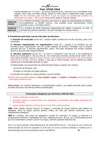 Prof. VÍTOR CRUZ
       maioria absoluta no 1º turno) – Se houver segundo turno, concorrem os 2 candidatos mais
       votados, salvo caso um deles desista, faleça ou tenha algum impedimento legal, quando
       então irá ser chamado para concorrer o que se segue na classificação (critério de
       desempate caso haja = Mais idoso). Para vencer basta a maioria simples.
                É o membro do Poder Executivo que exerce o papel de representante do Estado,
Chefe de
                principalmente no âmbito externo, mas também como representante moral
Estado
                perante o povo, no âmbito interno.
Chefe de        É o membro do Poder Executivo responsável por chefiar o governo, ou seja, a
Governo         direção das políticas públicas e da administração em âmbito interno.


O Presidente pode fazer uso de três tipos de decretos:
  1- Decreto de execução (inciso IV) - quando impõe a prática de um ato concreto, como uma
  nomeação;
  2- Decreto regulamentar ou regulamento (inciso IV) - quando é na verdade um ato
  normativo para regulamentar uma lei, porém despido do atributo “novidade” que é atributo
  somente das leis. O decreto regulamentar, assim, não pode extrapolar dos limites traçados
  pela lei a qual ele está regulamentando.
  3- Decreto autônomo (inciso VI) - O nome é "autônomo" pois ele tira o seu fundamento
  direto da Constituição e não de uma lei. Foi criado pela emenda constitucional 32/01. Ele é
  uma norma primária, que tem força inclusive para revogar leis anteriores a ele que estejam
  dispondo em sentido contrário. Porém, o seu uso é muito limitado, ele só poderá ser usado
  naquilo que a Constituição permite, ou seja:
  a) Organização e funcionamento da administração federal, quando não implicar:
       Aumento de despesa; nem
       Criação ou extinção de órgãos públicos.
  b) Extinção de funções ou cargos públicos, quando VAGOS.
Observe que ele poderá extinguir, caso estejam vagos, os cargos ou funções, nunca os órgãos
- estes são privativos de lei.


Observação: Por simetria federativa, é perfeitamente válido o uso destes decretos pelos chefes
do Poder Executivo das demais esferas da federação.


                      Atribuições delegáveis aos Ministros, PGR OU AGU:
  •   decreto autônomo (inciso VI);
  •   conceder indulto e comutar penas, com audiência, se necessário, dos órgãos instituídos em
      lei (inciso XII);
  •   prover cargos públicos na forma da lei (inciso XXV, primeira parte).
OBS- Pode delegar apenas “prover” os cargos; a extinção de cargos públicos não poderá ser
delegada, salvo se vagos, quando poderá, então, ser feita por decreto autônomo, que é
integralmente delegável.
OBS 2 - Embora, não possa ser delegada a função de "extinguir" os cargos, a doutrina e a
jurisprudência admitem a delegação dos seus "desprovimentos", já que, se a Constituição permite
que tais autoridades venham a provir os cargos, também poderão desprovê-los.


Este é um resumo gratuito, disponibilizado pelo site www.NOTA11.com.br , e faz parte de uma iniciativa de
democratização do ensino de qualidade. Se você quer ter acesso a maiores conteúdos e colaborar para a
democratização do ensino de qualidade, acesse o site NOTA11.                          50
 