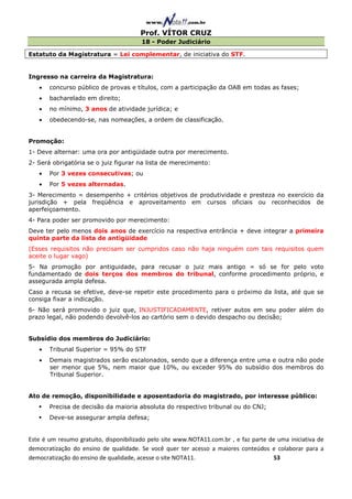 Prof. VÍTOR CRUZ
                                        18 - Poder Judiciário

Estatuto da Magistratura = Lei complementar, de iniciativa do STF.


Ingresso na carreira da Magistratura:
   •   concurso público de provas e títulos, com a participação da OAB em todas as fases;
   •   bacharelado em direito;
   •   no mínimo, 3 anos de atividade jurídica; e
   •   obedecendo-se, nas nomeações, a ordem de classificação.


Promoção:
1- Deve alternar: uma ora por antigüidade outra por merecimento.
2- Será obrigatória se o juiz figurar na lista de merecimento:
   •   Por 3 vezes consecutivas; ou
   •   Por 5 vezes alternadas.
3- Merecimento = desempenho + critérios objetivos de produtividade e presteza no exercício da
jurisdição + pela freqüência e aproveitamento em cursos oficiais ou reconhecidos de
aperfeiçoamento.
4- Para poder ser promovido por merecimento:
Deve ter pelo menos dois anos de exercício na respectiva entrância + deve integrar a primeira
quinta parte da lista de antigüidade
(Esses requisitos não precisam ser cumpridos caso não haja ninguém com tais requisitos quem
aceite o lugar vago)
5- Na promoção por antiguidade, para recusar o juiz mais antigo = só se for pelo voto
fundamentado de dois terços dos membros do tribunal, conforme procedimento próprio, e
assegurada ampla defesa.
Caso a recusa se efetive, deve-se repetir este procedimento para o próximo da lista, até que se
consiga fixar a indicação.
6- Não será promovido o juiz que, INJUSTIFICADAMENTE, retiver autos em seu poder além do
prazo legal, não podendo devolvê-los ao cartório sem o devido despacho ou decisão;


Subsídio dos membros do Judiciário:
   •   Tribunal Superior = 95% do STF
   •   Demais magistrados serão escalonados, sendo que a diferença entre uma e outra não pode
       ser menor que 5%, nem maior que 10%, ou exceder 95% do subsídio dos membros do
       Tribunal Superior.


Ato de remoção, disponibilidade e aposentadoria do magistrado, por interesse público:
       Precisa de decisão da maioria absoluta do respectivo tribunal ou do CNJ;
       Deve-se assegurar ampla defesa;


Este é um resumo gratuito, disponibilizado pelo site www.NOTA11.com.br , e faz parte de uma iniciativa de
democratização do ensino de qualidade. Se você quer ter acesso a maiores conteúdos e colaborar para a
democratização do ensino de qualidade, acesse o site NOTA11.                          53
 