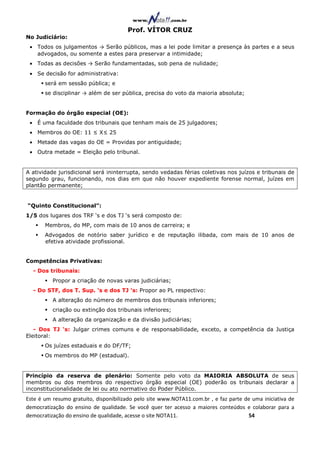Prof. VÍTOR CRUZ
No Judiciário:
 • Todos os julgamentos → Serão públicos, mas a lei pode limitar a presença às partes e a seus
   advogados, ou somente a estes para preservar a intimidade;
 • Todas as decisões → Serão fundamentadas, sob pena de nulidade;
 • Se decisão for administrativa:
       será em sessão pública; e
       se disciplinar → além de ser pública, precisa do voto da maioria absoluta;


Formação do órgão especial (OE):
 • É uma faculdade dos tribunais que tenham mais de 25 julgadores;
 • Membros do OE: 11 ≤ X≤ 25
 • Metade das vagas do OE = Providas por antiguidade;
 • Outra metade = Eleição pelo tribunal.


A atividade jurisdicional será ininterrupta, sendo vedadas férias coletivas nos juízos e tribunais de
segundo grau, funcionando, nos dias em que não houver expediente forense normal, juízes em
plantão permanente;


“Quinto Constitucional”:
1/5 dos lugares dos TRF ‘s e dos TJ ‘s será composto de:
       Membros, do MP, com mais de 10 anos de carreira; e
       Advogados de notório saber jurídico e de reputação ilibada, com mais de 10 anos de
       efetiva atividade profissional.


Competências Privativas:
  - Dos tribunais:
          Propor a criação de novas varas judiciárias;
  - Do STF, dos T. Sup. ‘s e dos TJ ’s: Propor ao PL respectivo:
          A alteração do número de membros dos tribunais inferiores;
          criação ou extinção dos tribunais inferiores;
          A alteração da organização e da divisão judiciárias;
   - Dos TJ ‘s: Julgar crimes comuns e de responsabilidade, exceto, a competência da Justiça
Eleitoral:
       Os juízes estaduais e do DF/TF;
       Os membros do MP (estadual).


Princípio da reserva de plenário: Somente pelo voto da MAIORIA ABSOLUTA de seus
membros ou dos membros do respectivo órgão especial (OE) poderão os tribunais declarar a
inconstitucionalidade de lei ou ato normativo do Poder Público.
Este é um resumo gratuito, disponibilizado pelo site www.NOTA11.com.br , e faz parte de uma iniciativa de
democratização do ensino de qualidade. Se você quer ter acesso a maiores conteúdos e colaborar para a
democratização do ensino de qualidade, acesse o site NOTA11.                          54
 